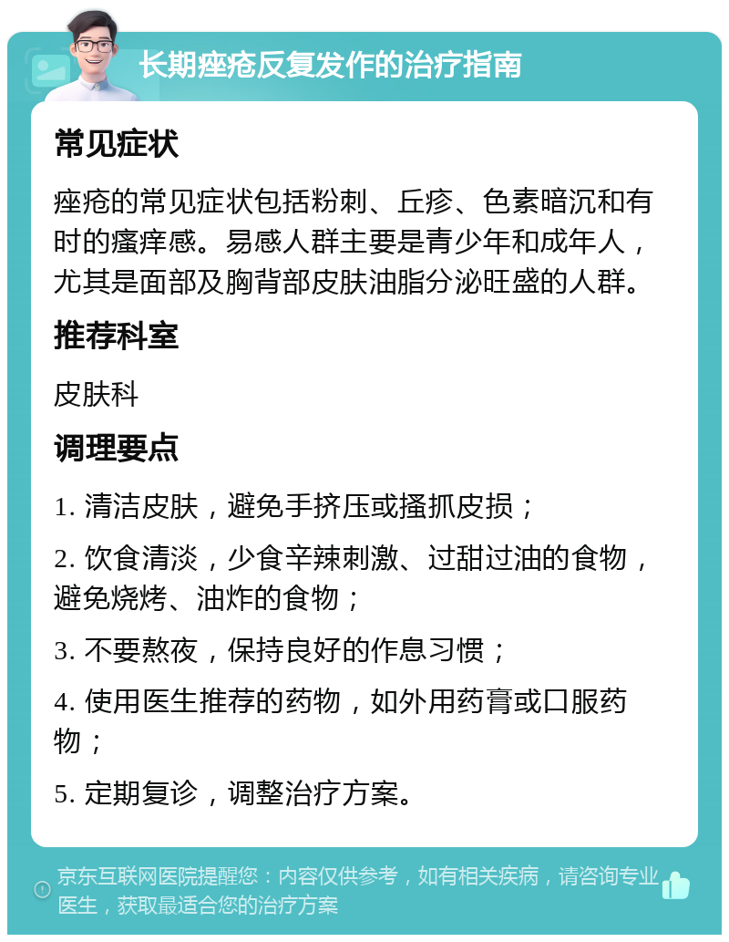 长期痤疮反复发作的治疗指南 常见症状 痤疮的常见症状包括粉刺、丘疹、色素暗沉和有时的瘙痒感。易感人群主要是青少年和成年人，尤其是面部及胸背部皮肤油脂分泌旺盛的人群。 推荐科室 皮肤科 调理要点 1. 清洁皮肤，避免手挤压或搔抓皮损； 2. 饮食清淡，少食辛辣刺激、过甜过油的食物，避免烧烤、油炸的食物； 3. 不要熬夜，保持良好的作息习惯； 4. 使用医生推荐的药物，如外用药膏或口服药物； 5. 定期复诊，调整治疗方案。