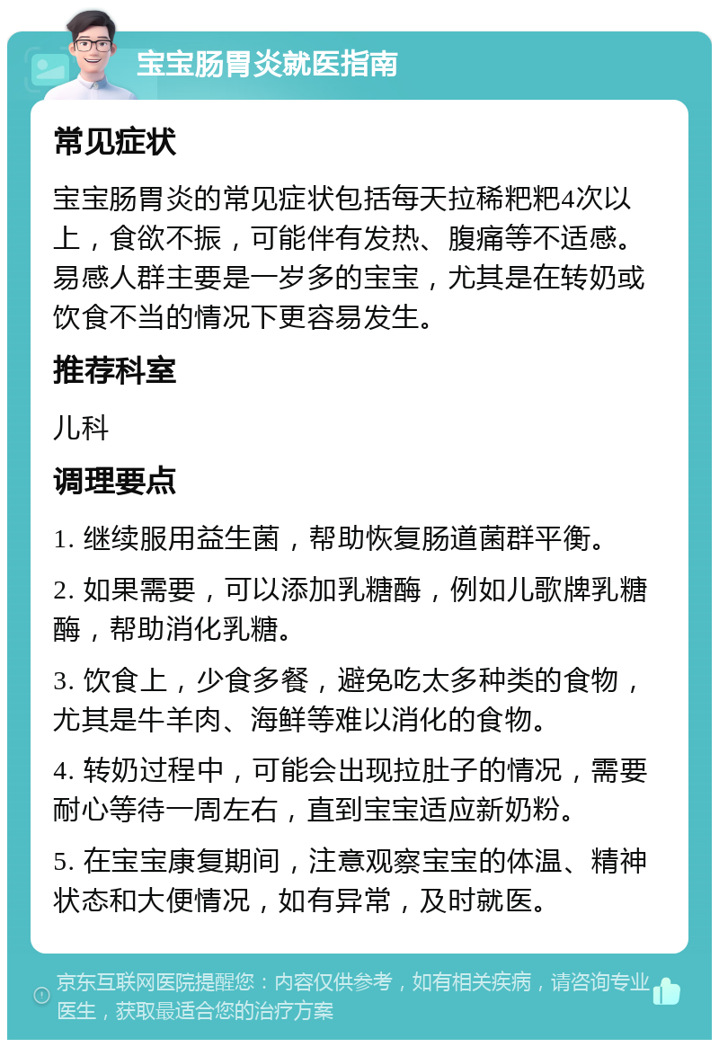 宝宝肠胃炎就医指南 常见症状 宝宝肠胃炎的常见症状包括每天拉稀粑粑4次以上，食欲不振，可能伴有发热、腹痛等不适感。易感人群主要是一岁多的宝宝，尤其是在转奶或饮食不当的情况下更容易发生。 推荐科室 儿科 调理要点 1. 继续服用益生菌，帮助恢复肠道菌群平衡。 2. 如果需要，可以添加乳糖酶，例如儿歌牌乳糖酶，帮助消化乳糖。 3. 饮食上，少食多餐，避免吃太多种类的食物，尤其是牛羊肉、海鲜等难以消化的食物。 4. 转奶过程中，可能会出现拉肚子的情况，需要耐心等待一周左右，直到宝宝适应新奶粉。 5. 在宝宝康复期间，注意观察宝宝的体温、精神状态和大便情况，如有异常，及时就医。