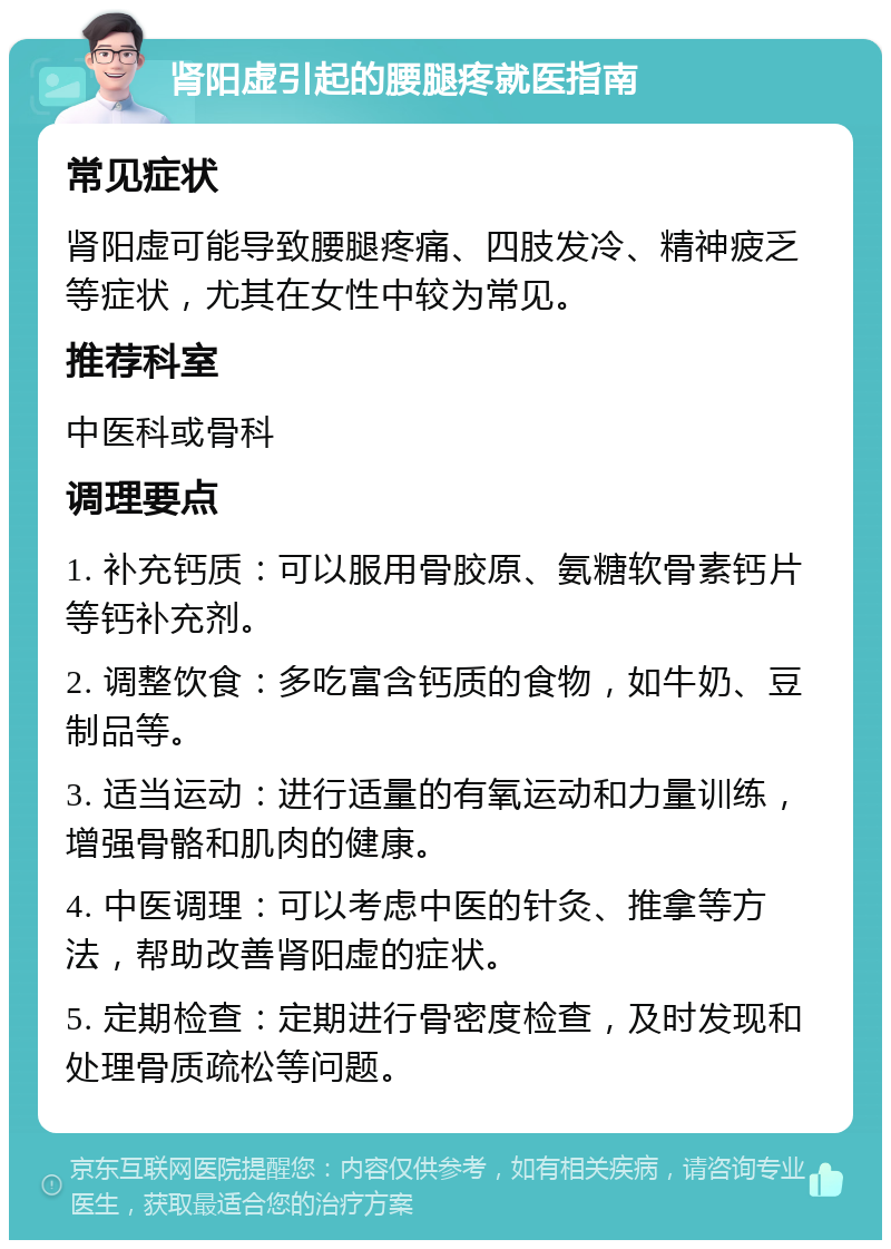 肾阳虚引起的腰腿疼就医指南 常见症状 肾阳虚可能导致腰腿疼痛、四肢发冷、精神疲乏等症状，尤其在女性中较为常见。 推荐科室 中医科或骨科 调理要点 1. 补充钙质：可以服用骨胶原、氨糖软骨素钙片等钙补充剂。 2. 调整饮食：多吃富含钙质的食物，如牛奶、豆制品等。 3. 适当运动：进行适量的有氧运动和力量训练，增强骨骼和肌肉的健康。 4. 中医调理：可以考虑中医的针灸、推拿等方法，帮助改善肾阳虚的症状。 5. 定期检查：定期进行骨密度检查，及时发现和处理骨质疏松等问题。