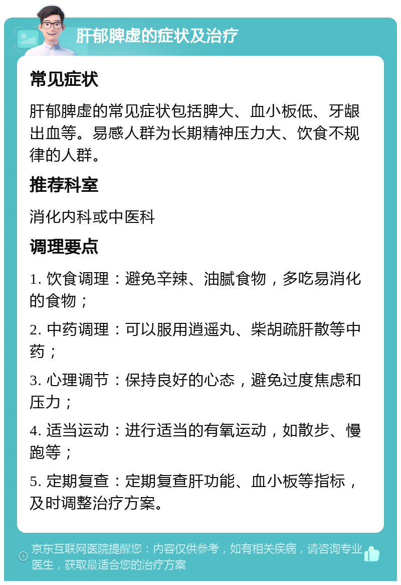 肝郁脾虚的症状及治疗 常见症状 肝郁脾虚的常见症状包括脾大、血小板低、牙龈出血等。易感人群为长期精神压力大、饮食不规律的人群。 推荐科室 消化内科或中医科 调理要点 1. 饮食调理：避免辛辣、油腻食物，多吃易消化的食物； 2. 中药调理：可以服用逍遥丸、柴胡疏肝散等中药； 3. 心理调节：保持良好的心态，避免过度焦虑和压力； 4. 适当运动：进行适当的有氧运动，如散步、慢跑等； 5. 定期复查：定期复查肝功能、血小板等指标，及时调整治疗方案。