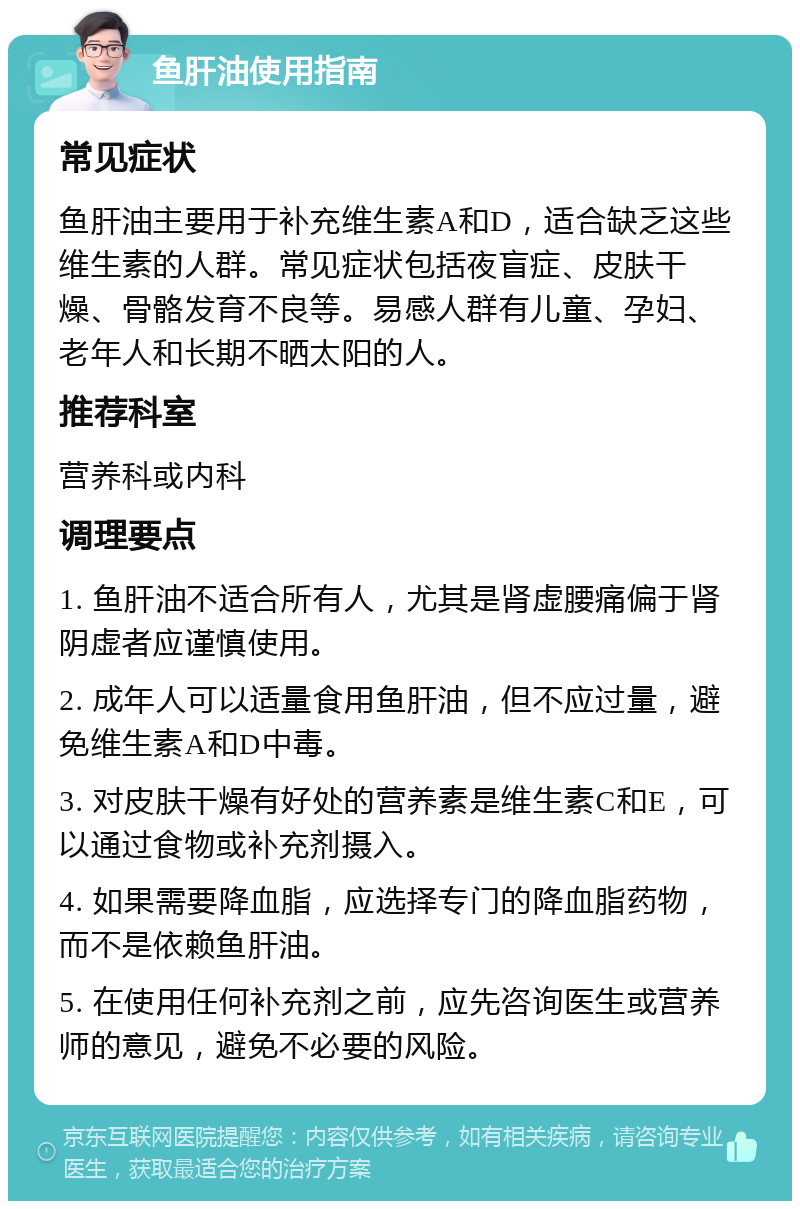 鱼肝油使用指南 常见症状 鱼肝油主要用于补充维生素A和D，适合缺乏这些维生素的人群。常见症状包括夜盲症、皮肤干燥、骨骼发育不良等。易感人群有儿童、孕妇、老年人和长期不晒太阳的人。 推荐科室 营养科或内科 调理要点 1. 鱼肝油不适合所有人，尤其是肾虚腰痛偏于肾阴虚者应谨慎使用。 2. 成年人可以适量食用鱼肝油，但不应过量，避免维生素A和D中毒。 3. 对皮肤干燥有好处的营养素是维生素C和E，可以通过食物或补充剂摄入。 4. 如果需要降血脂，应选择专门的降血脂药物，而不是依赖鱼肝油。 5. 在使用任何补充剂之前，应先咨询医生或营养师的意见，避免不必要的风险。