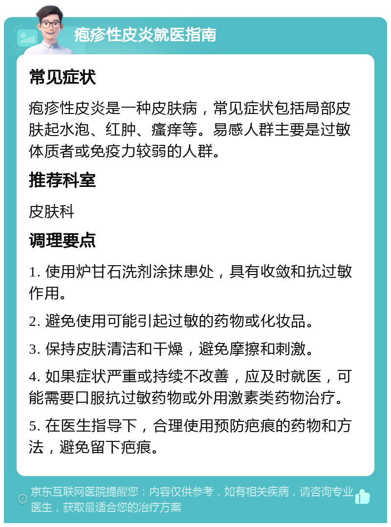 疱疹性皮炎就医指南 常见症状 疱疹性皮炎是一种皮肤病，常见症状包括局部皮肤起水泡、红肿、瘙痒等。易感人群主要是过敏体质者或免疫力较弱的人群。 推荐科室 皮肤科 调理要点 1. 使用炉甘石洗剂涂抹患处，具有收敛和抗过敏作用。 2. 避免使用可能引起过敏的药物或化妆品。 3. 保持皮肤清洁和干燥，避免摩擦和刺激。 4. 如果症状严重或持续不改善，应及时就医，可能需要口服抗过敏药物或外用激素类药物治疗。 5. 在医生指导下，合理使用预防疤痕的药物和方法，避免留下疤痕。