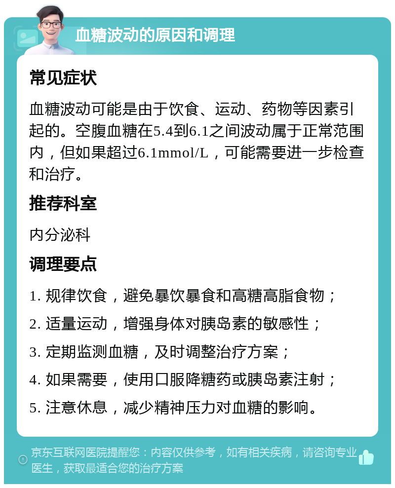 血糖波动的原因和调理 常见症状 血糖波动可能是由于饮食、运动、药物等因素引起的。空腹血糖在5.4到6.1之间波动属于正常范围内，但如果超过6.1mmol/L，可能需要进一步检查和治疗。 推荐科室 内分泌科 调理要点 1. 规律饮食，避免暴饮暴食和高糖高脂食物； 2. 适量运动，增强身体对胰岛素的敏感性； 3. 定期监测血糖，及时调整治疗方案； 4. 如果需要，使用口服降糖药或胰岛素注射； 5. 注意休息，减少精神压力对血糖的影响。