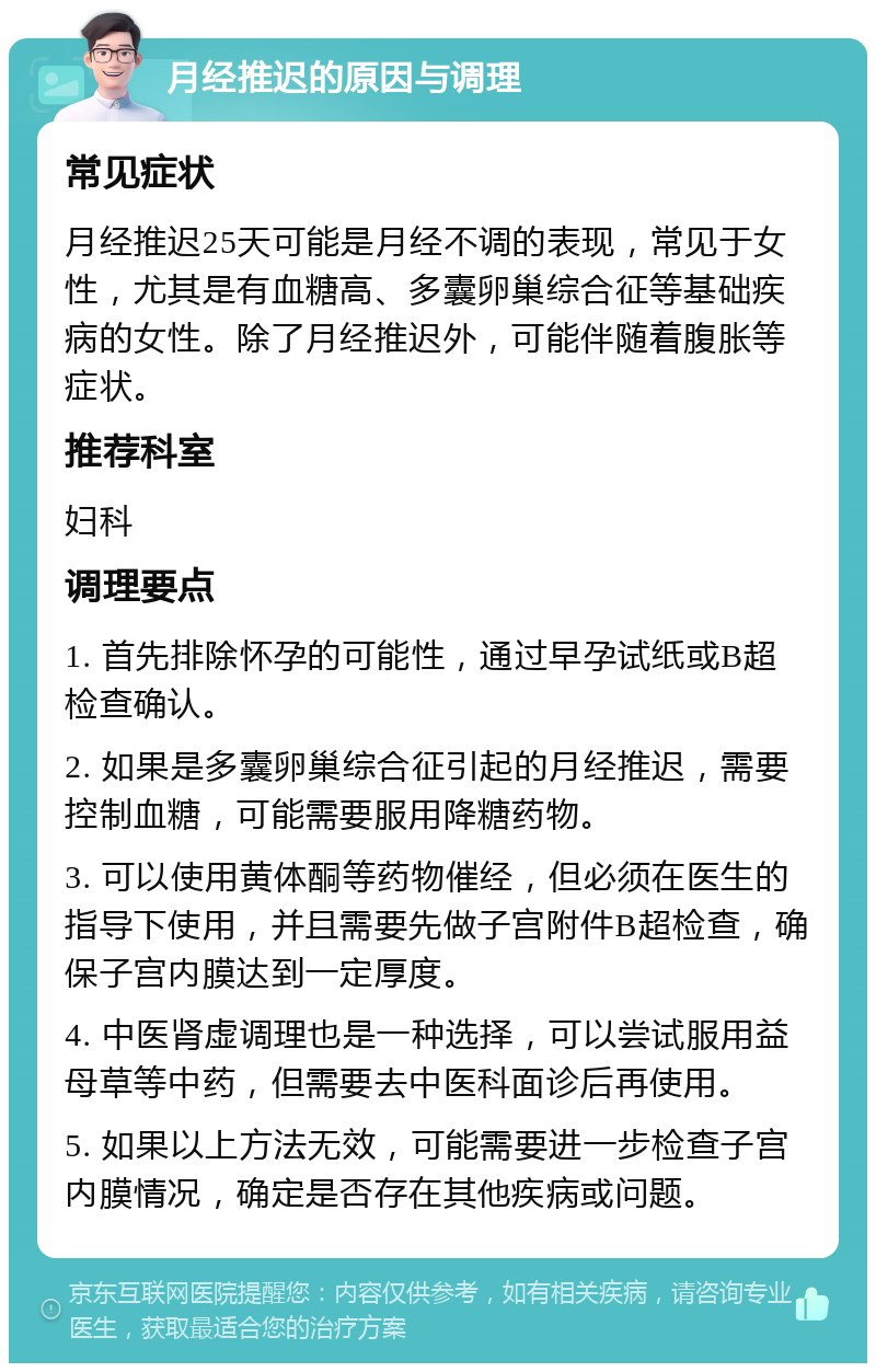 月经推迟的原因与调理 常见症状 月经推迟25天可能是月经不调的表现，常见于女性，尤其是有血糖高、多囊卵巢综合征等基础疾病的女性。除了月经推迟外，可能伴随着腹胀等症状。 推荐科室 妇科 调理要点 1. 首先排除怀孕的可能性，通过早孕试纸或B超检查确认。 2. 如果是多囊卵巢综合征引起的月经推迟，需要控制血糖，可能需要服用降糖药物。 3. 可以使用黄体酮等药物催经，但必须在医生的指导下使用，并且需要先做子宫附件B超检查，确保子宫内膜达到一定厚度。 4. 中医肾虚调理也是一种选择，可以尝试服用益母草等中药，但需要去中医科面诊后再使用。 5. 如果以上方法无效，可能需要进一步检查子宫内膜情况，确定是否存在其他疾病或问题。