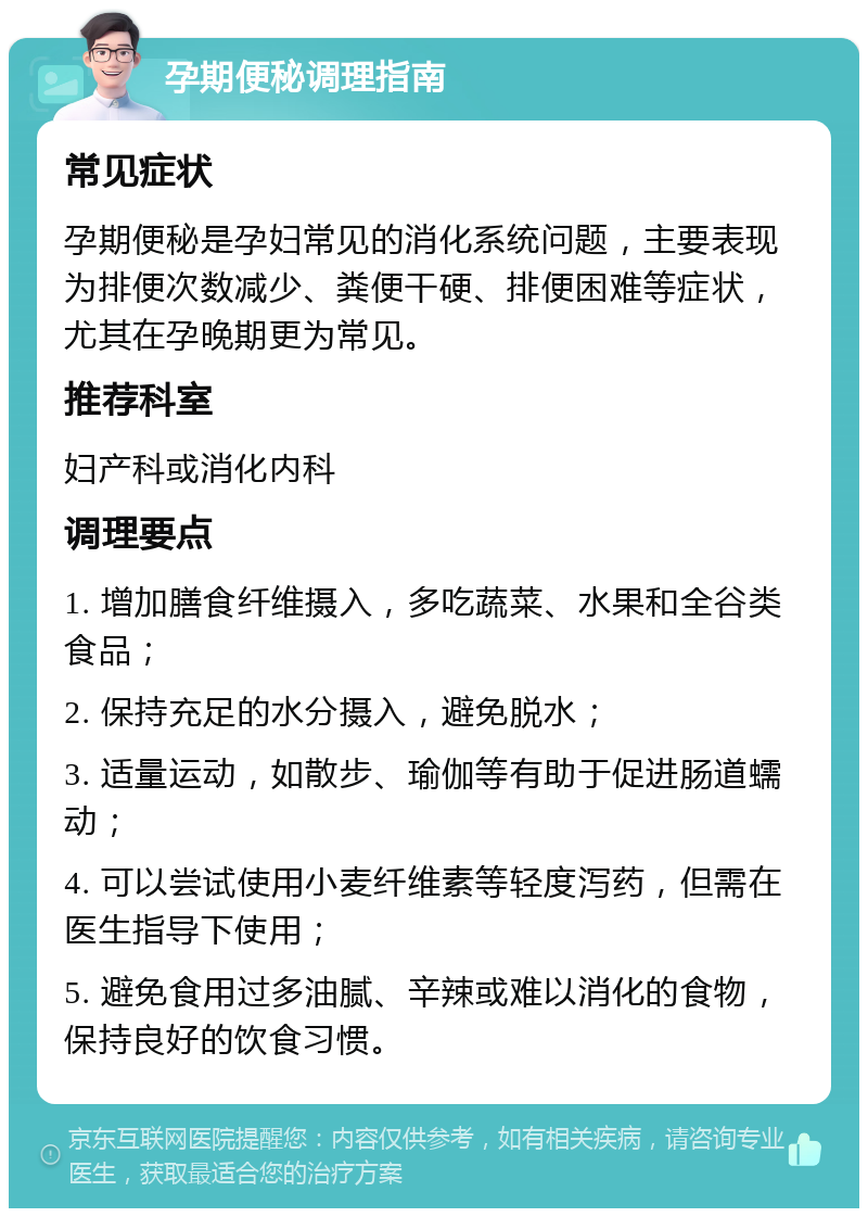 孕期便秘调理指南 常见症状 孕期便秘是孕妇常见的消化系统问题，主要表现为排便次数减少、粪便干硬、排便困难等症状，尤其在孕晚期更为常见。 推荐科室 妇产科或消化内科 调理要点 1. 增加膳食纤维摄入，多吃蔬菜、水果和全谷类食品； 2. 保持充足的水分摄入，避免脱水； 3. 适量运动，如散步、瑜伽等有助于促进肠道蠕动； 4. 可以尝试使用小麦纤维素等轻度泻药，但需在医生指导下使用； 5. 避免食用过多油腻、辛辣或难以消化的食物，保持良好的饮食习惯。