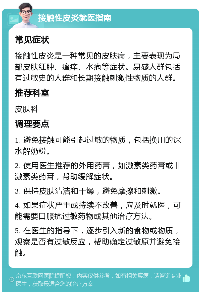 接触性皮炎就医指南 常见症状 接触性皮炎是一种常见的皮肤病，主要表现为局部皮肤红肿、瘙痒、水疱等症状。易感人群包括有过敏史的人群和长期接触刺激性物质的人群。 推荐科室 皮肤科 调理要点 1. 避免接触可能引起过敏的物质，包括换用的深水解奶粉。 2. 使用医生推荐的外用药膏，如激素类药膏或非激素类药膏，帮助缓解症状。 3. 保持皮肤清洁和干燥，避免摩擦和刺激。 4. 如果症状严重或持续不改善，应及时就医，可能需要口服抗过敏药物或其他治疗方法。 5. 在医生的指导下，逐步引入新的食物或物质，观察是否有过敏反应，帮助确定过敏原并避免接触。