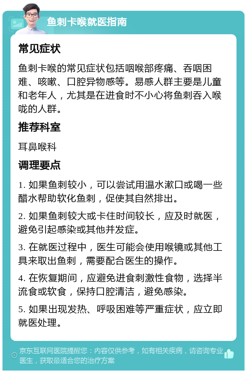 鱼刺卡喉就医指南 常见症状 鱼刺卡喉的常见症状包括咽喉部疼痛、吞咽困难、咳嗽、口腔异物感等。易感人群主要是儿童和老年人，尤其是在进食时不小心将鱼刺吞入喉咙的人群。 推荐科室 耳鼻喉科 调理要点 1. 如果鱼刺较小，可以尝试用温水漱口或喝一些醋水帮助软化鱼刺，促使其自然排出。 2. 如果鱼刺较大或卡住时间较长，应及时就医，避免引起感染或其他并发症。 3. 在就医过程中，医生可能会使用喉镜或其他工具来取出鱼刺，需要配合医生的操作。 4. 在恢复期间，应避免进食刺激性食物，选择半流食或软食，保持口腔清洁，避免感染。 5. 如果出现发热、呼吸困难等严重症状，应立即就医处理。