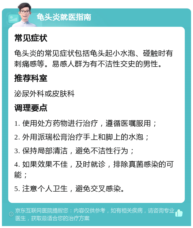 龟头炎就医指南 常见症状 龟头炎的常见症状包括龟头起小水泡、碰触时有刺痛感等。易感人群为有不洁性交史的男性。 推荐科室 泌尿外科或皮肤科 调理要点 1. 使用处方药物进行治疗，遵循医嘱服用； 2. 外用派瑞松膏治疗手上和脚上的水泡； 3. 保持局部清洁，避免不洁性行为； 4. 如果效果不佳，及时就诊，排除真菌感染的可能； 5. 注意个人卫生，避免交叉感染。