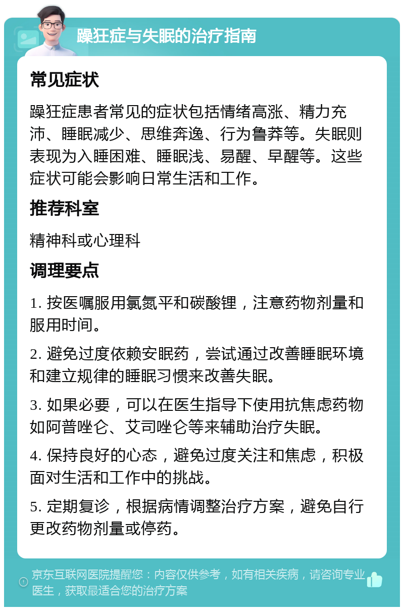 躁狂症与失眠的治疗指南 常见症状 躁狂症患者常见的症状包括情绪高涨、精力充沛、睡眠减少、思维奔逸、行为鲁莽等。失眠则表现为入睡困难、睡眠浅、易醒、早醒等。这些症状可能会影响日常生活和工作。 推荐科室 精神科或心理科 调理要点 1. 按医嘱服用氯氮平和碳酸锂，注意药物剂量和服用时间。 2. 避免过度依赖安眠药，尝试通过改善睡眠环境和建立规律的睡眠习惯来改善失眠。 3. 如果必要，可以在医生指导下使用抗焦虑药物如阿普唑仑、艾司唑仑等来辅助治疗失眠。 4. 保持良好的心态，避免过度关注和焦虑，积极面对生活和工作中的挑战。 5. 定期复诊，根据病情调整治疗方案，避免自行更改药物剂量或停药。