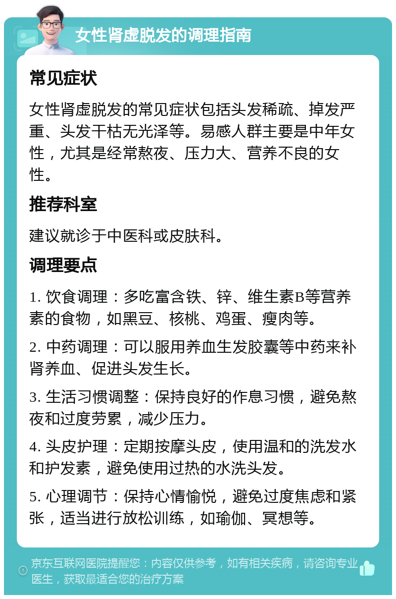 女性肾虚脱发的调理指南 常见症状 女性肾虚脱发的常见症状包括头发稀疏、掉发严重、头发干枯无光泽等。易感人群主要是中年女性，尤其是经常熬夜、压力大、营养不良的女性。 推荐科室 建议就诊于中医科或皮肤科。 调理要点 1. 饮食调理：多吃富含铁、锌、维生素B等营养素的食物，如黑豆、核桃、鸡蛋、瘦肉等。 2. 中药调理：可以服用养血生发胶囊等中药来补肾养血、促进头发生长。 3. 生活习惯调整：保持良好的作息习惯，避免熬夜和过度劳累，减少压力。 4. 头皮护理：定期按摩头皮，使用温和的洗发水和护发素，避免使用过热的水洗头发。 5. 心理调节：保持心情愉悦，避免过度焦虑和紧张，适当进行放松训练，如瑜伽、冥想等。