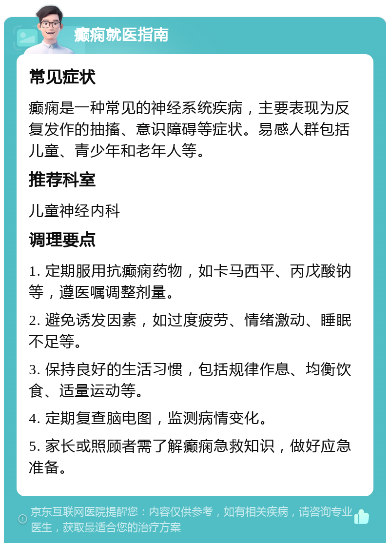 癫痫就医指南 常见症状 癫痫是一种常见的神经系统疾病，主要表现为反复发作的抽搐、意识障碍等症状。易感人群包括儿童、青少年和老年人等。 推荐科室 儿童神经内科 调理要点 1. 定期服用抗癫痫药物，如卡马西平、丙戊酸钠等，遵医嘱调整剂量。 2. 避免诱发因素，如过度疲劳、情绪激动、睡眠不足等。 3. 保持良好的生活习惯，包括规律作息、均衡饮食、适量运动等。 4. 定期复查脑电图，监测病情变化。 5. 家长或照顾者需了解癫痫急救知识，做好应急准备。