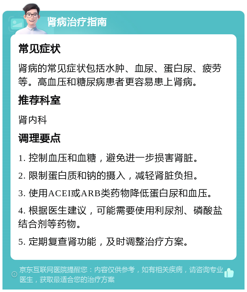 肾病治疗指南 常见症状 肾病的常见症状包括水肿、血尿、蛋白尿、疲劳等。高血压和糖尿病患者更容易患上肾病。 推荐科室 肾内科 调理要点 1. 控制血压和血糖，避免进一步损害肾脏。 2. 限制蛋白质和钠的摄入，减轻肾脏负担。 3. 使用ACEI或ARB类药物降低蛋白尿和血压。 4. 根据医生建议，可能需要使用利尿剂、磷酸盐结合剂等药物。 5. 定期复查肾功能，及时调整治疗方案。