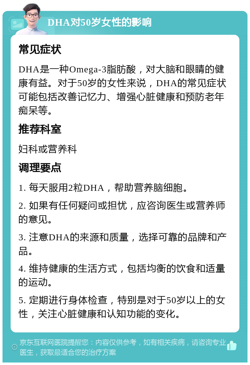 DHA对50岁女性的影响 常见症状 DHA是一种Omega-3脂肪酸，对大脑和眼睛的健康有益。对于50岁的女性来说，DHA的常见症状可能包括改善记忆力、增强心脏健康和预防老年痴呆等。 推荐科室 妇科或营养科 调理要点 1. 每天服用2粒DHA，帮助营养脑细胞。 2. 如果有任何疑问或担忧，应咨询医生或营养师的意见。 3. 注意DHA的来源和质量，选择可靠的品牌和产品。 4. 维持健康的生活方式，包括均衡的饮食和适量的运动。 5. 定期进行身体检查，特别是对于50岁以上的女性，关注心脏健康和认知功能的变化。