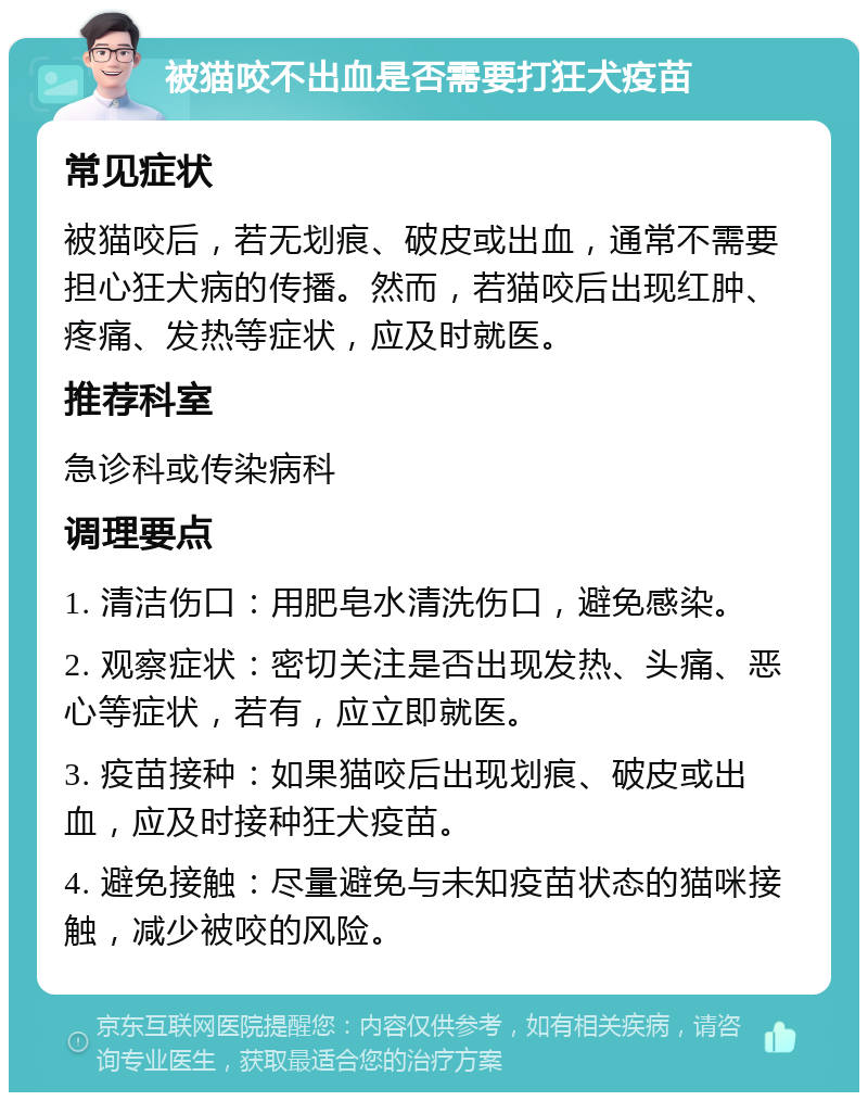 被猫咬不出血是否需要打狂犬疫苗 常见症状 被猫咬后，若无划痕、破皮或出血，通常不需要担心狂犬病的传播。然而，若猫咬后出现红肿、疼痛、发热等症状，应及时就医。 推荐科室 急诊科或传染病科 调理要点 1. 清洁伤口：用肥皂水清洗伤口，避免感染。 2. 观察症状：密切关注是否出现发热、头痛、恶心等症状，若有，应立即就医。 3. 疫苗接种：如果猫咬后出现划痕、破皮或出血，应及时接种狂犬疫苗。 4. 避免接触：尽量避免与未知疫苗状态的猫咪接触，减少被咬的风险。