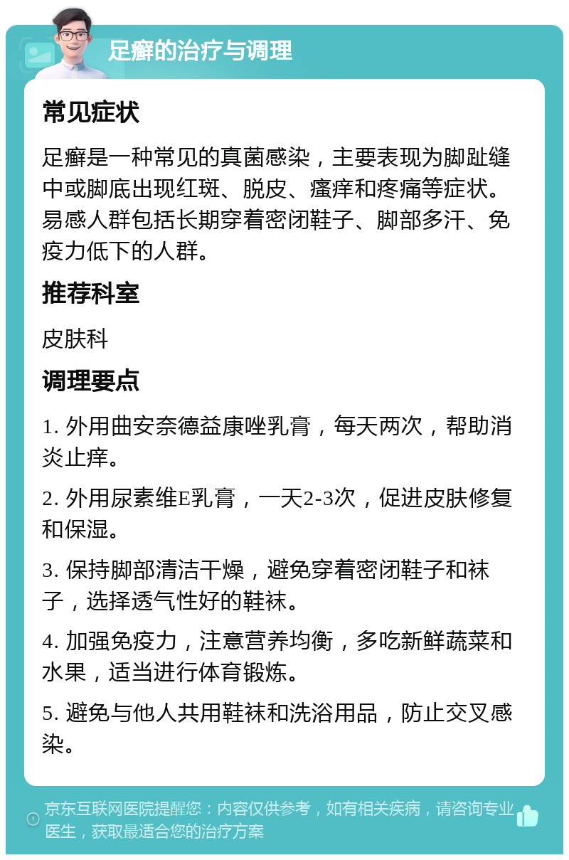 足癣的治疗与调理 常见症状 足癣是一种常见的真菌感染，主要表现为脚趾缝中或脚底出现红斑、脱皮、瘙痒和疼痛等症状。易感人群包括长期穿着密闭鞋子、脚部多汗、免疫力低下的人群。 推荐科室 皮肤科 调理要点 1. 外用曲安奈德益康唑乳膏，每天两次，帮助消炎止痒。 2. 外用尿素维E乳膏，一天2-3次，促进皮肤修复和保湿。 3. 保持脚部清洁干燥，避免穿着密闭鞋子和袜子，选择透气性好的鞋袜。 4. 加强免疫力，注意营养均衡，多吃新鲜蔬菜和水果，适当进行体育锻炼。 5. 避免与他人共用鞋袜和洗浴用品，防止交叉感染。