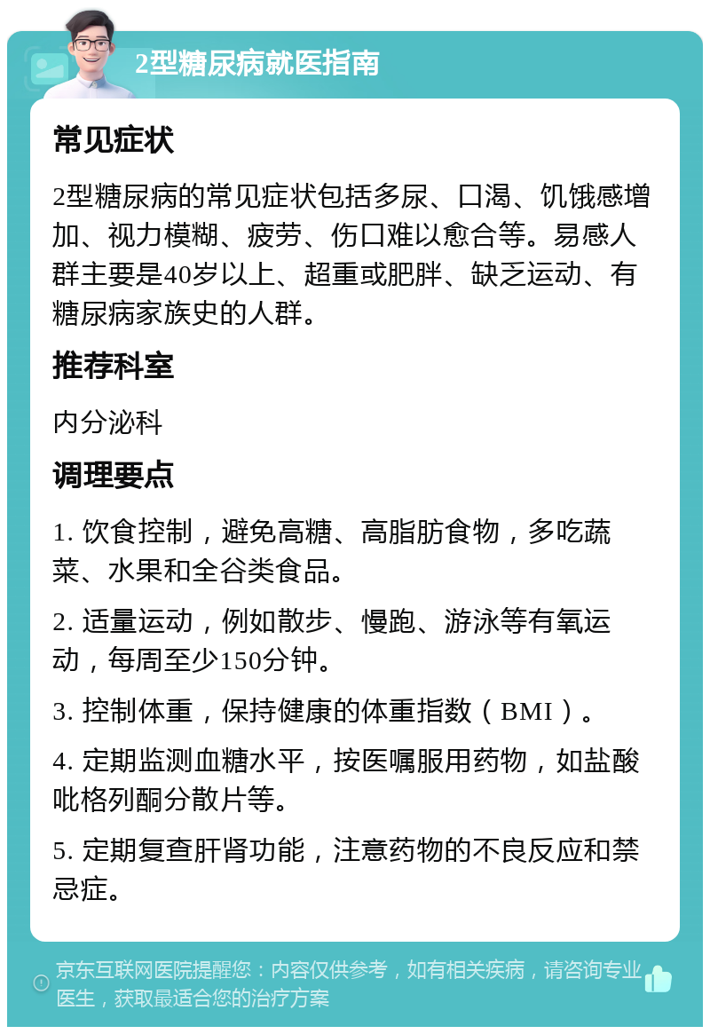 2型糖尿病就医指南 常见症状 2型糖尿病的常见症状包括多尿、口渴、饥饿感增加、视力模糊、疲劳、伤口难以愈合等。易感人群主要是40岁以上、超重或肥胖、缺乏运动、有糖尿病家族史的人群。 推荐科室 内分泌科 调理要点 1. 饮食控制，避免高糖、高脂肪食物，多吃蔬菜、水果和全谷类食品。 2. 适量运动，例如散步、慢跑、游泳等有氧运动，每周至少150分钟。 3. 控制体重，保持健康的体重指数（BMI）。 4. 定期监测血糖水平，按医嘱服用药物，如盐酸吡格列酮分散片等。 5. 定期复查肝肾功能，注意药物的不良反应和禁忌症。