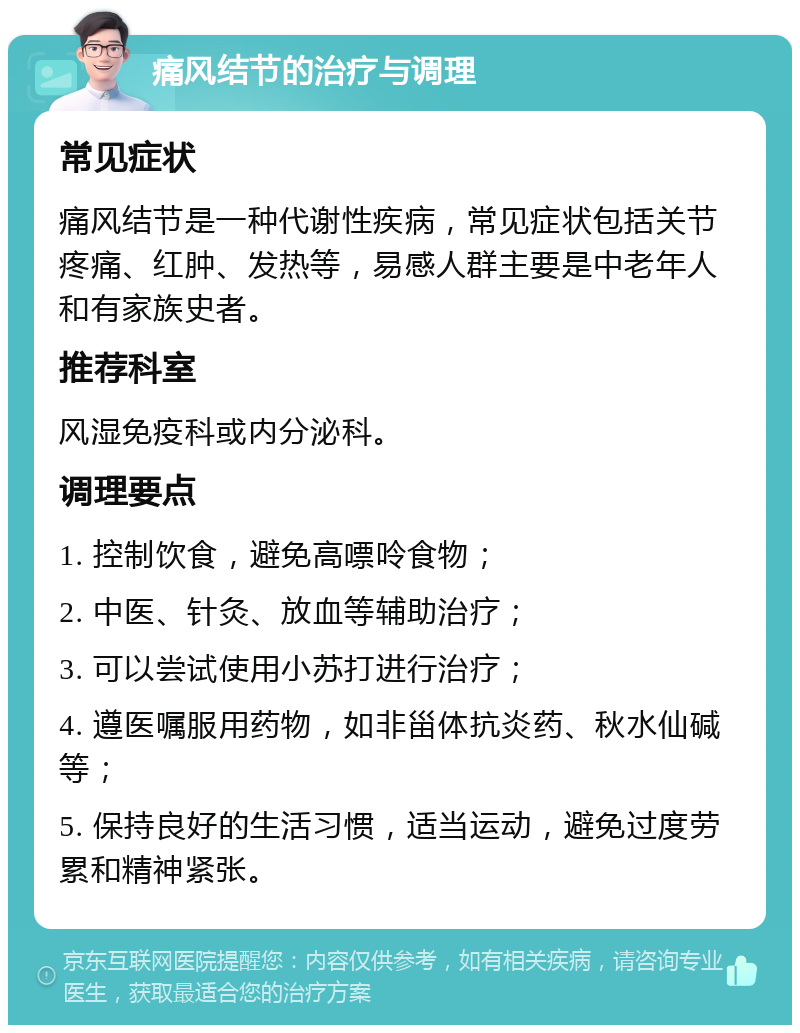 痛风结节的治疗与调理 常见症状 痛风结节是一种代谢性疾病，常见症状包括关节疼痛、红肿、发热等，易感人群主要是中老年人和有家族史者。 推荐科室 风湿免疫科或内分泌科。 调理要点 1. 控制饮食，避免高嘌呤食物； 2. 中医、针灸、放血等辅助治疗； 3. 可以尝试使用小苏打进行治疗； 4. 遵医嘱服用药物，如非甾体抗炎药、秋水仙碱等； 5. 保持良好的生活习惯，适当运动，避免过度劳累和精神紧张。