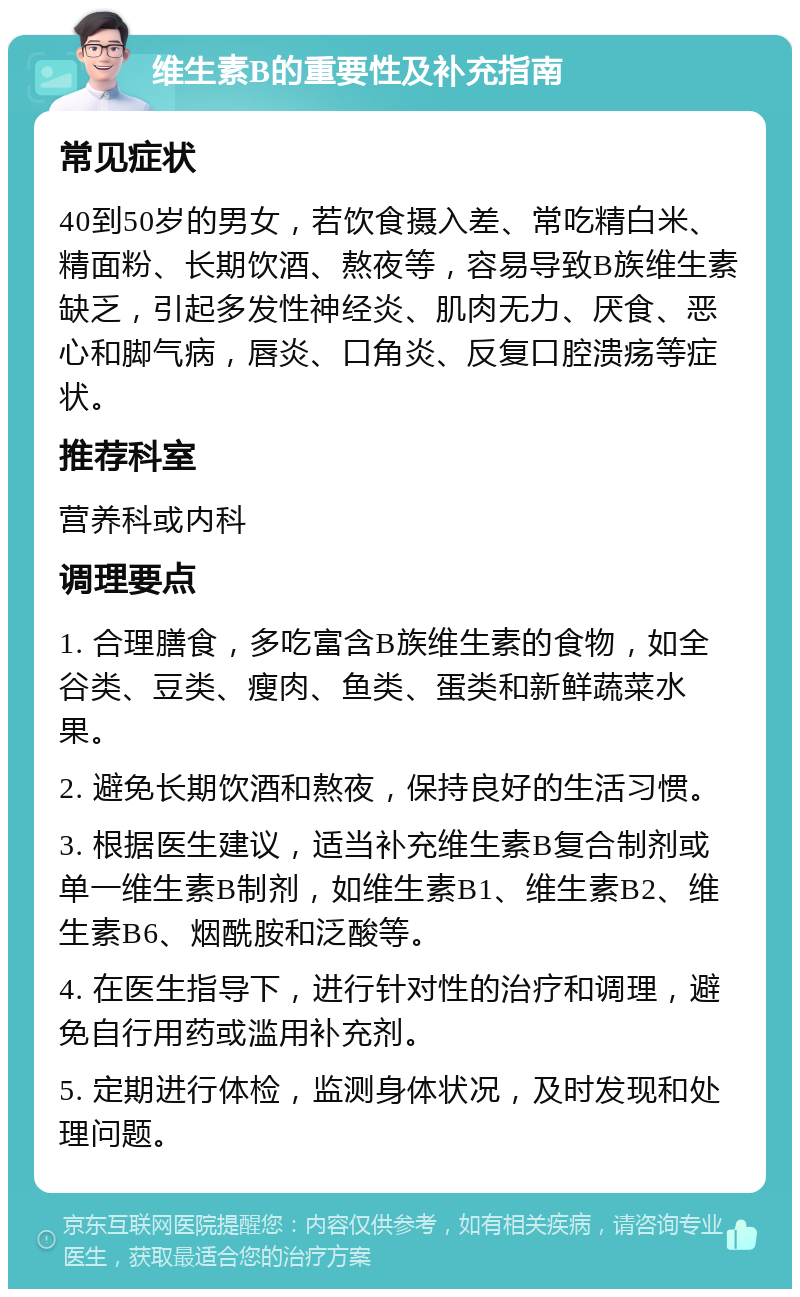 维生素B的重要性及补充指南 常见症状 40到50岁的男女，若饮食摄入差、常吃精白米、精面粉、长期饮酒、熬夜等，容易导致B族维生素缺乏，引起多发性神经炎、肌肉无力、厌食、恶心和脚气病，唇炎、口角炎、反复口腔溃疡等症状。 推荐科室 营养科或内科 调理要点 1. 合理膳食，多吃富含B族维生素的食物，如全谷类、豆类、瘦肉、鱼类、蛋类和新鲜蔬菜水果。 2. 避免长期饮酒和熬夜，保持良好的生活习惯。 3. 根据医生建议，适当补充维生素B复合制剂或单一维生素B制剂，如维生素B1、维生素B2、维生素B6、烟酰胺和泛酸等。 4. 在医生指导下，进行针对性的治疗和调理，避免自行用药或滥用补充剂。 5. 定期进行体检，监测身体状况，及时发现和处理问题。