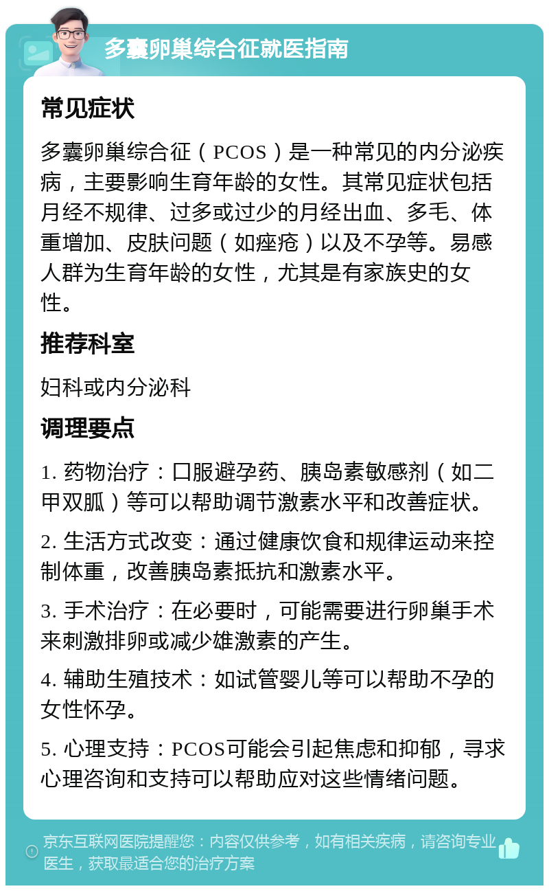 多囊卵巢综合征就医指南 常见症状 多囊卵巢综合征（PCOS）是一种常见的内分泌疾病，主要影响生育年龄的女性。其常见症状包括月经不规律、过多或过少的月经出血、多毛、体重增加、皮肤问题（如痤疮）以及不孕等。易感人群为生育年龄的女性，尤其是有家族史的女性。 推荐科室 妇科或内分泌科 调理要点 1. 药物治疗：口服避孕药、胰岛素敏感剂（如二甲双胍）等可以帮助调节激素水平和改善症状。 2. 生活方式改变：通过健康饮食和规律运动来控制体重，改善胰岛素抵抗和激素水平。 3. 手术治疗：在必要时，可能需要进行卵巢手术来刺激排卵或减少雄激素的产生。 4. 辅助生殖技术：如试管婴儿等可以帮助不孕的女性怀孕。 5. 心理支持：PCOS可能会引起焦虑和抑郁，寻求心理咨询和支持可以帮助应对这些情绪问题。