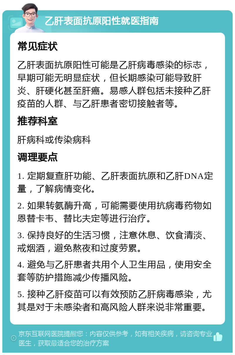 乙肝表面抗原阳性就医指南 常见症状 乙肝表面抗原阳性可能是乙肝病毒感染的标志，早期可能无明显症状，但长期感染可能导致肝炎、肝硬化甚至肝癌。易感人群包括未接种乙肝疫苗的人群、与乙肝患者密切接触者等。 推荐科室 肝病科或传染病科 调理要点 1. 定期复查肝功能、乙肝表面抗原和乙肝DNA定量，了解病情变化。 2. 如果转氨酶升高，可能需要使用抗病毒药物如恩替卡韦、替比夫定等进行治疗。 3. 保持良好的生活习惯，注意休息、饮食清淡、戒烟酒，避免熬夜和过度劳累。 4. 避免与乙肝患者共用个人卫生用品，使用安全套等防护措施减少传播风险。 5. 接种乙肝疫苗可以有效预防乙肝病毒感染，尤其是对于未感染者和高风险人群来说非常重要。