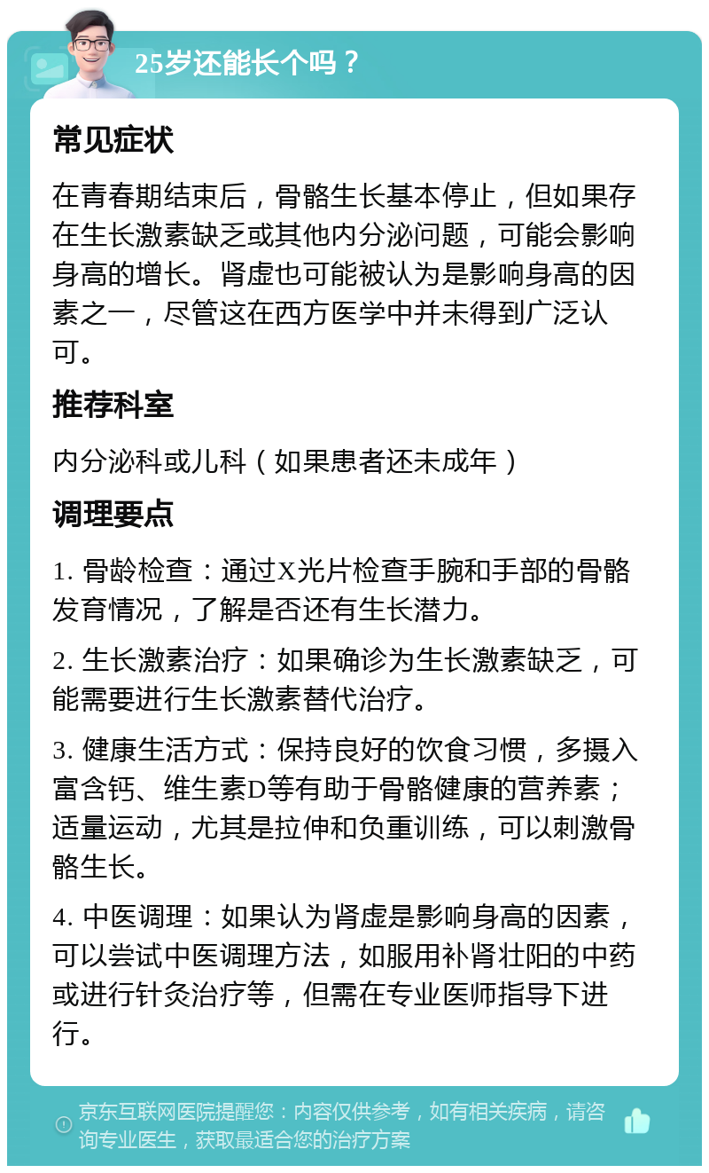 25岁还能长个吗？ 常见症状 在青春期结束后，骨骼生长基本停止，但如果存在生长激素缺乏或其他内分泌问题，可能会影响身高的增长。肾虚也可能被认为是影响身高的因素之一，尽管这在西方医学中并未得到广泛认可。 推荐科室 内分泌科或儿科（如果患者还未成年） 调理要点 1. 骨龄检查：通过X光片检查手腕和手部的骨骼发育情况，了解是否还有生长潜力。 2. 生长激素治疗：如果确诊为生长激素缺乏，可能需要进行生长激素替代治疗。 3. 健康生活方式：保持良好的饮食习惯，多摄入富含钙、维生素D等有助于骨骼健康的营养素；适量运动，尤其是拉伸和负重训练，可以刺激骨骼生长。 4. 中医调理：如果认为肾虚是影响身高的因素，可以尝试中医调理方法，如服用补肾壮阳的中药或进行针灸治疗等，但需在专业医师指导下进行。