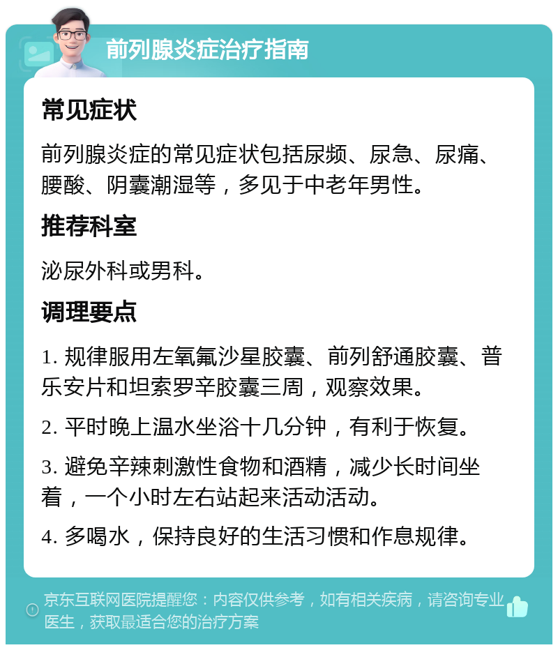 前列腺炎症治疗指南 常见症状 前列腺炎症的常见症状包括尿频、尿急、尿痛、腰酸、阴囊潮湿等，多见于中老年男性。 推荐科室 泌尿外科或男科。 调理要点 1. 规律服用左氧氟沙星胶囊、前列舒通胶囊、普乐安片和坦索罗辛胶囊三周，观察效果。 2. 平时晚上温水坐浴十几分钟，有利于恢复。 3. 避免辛辣刺激性食物和酒精，减少长时间坐着，一个小时左右站起来活动活动。 4. 多喝水，保持良好的生活习惯和作息规律。