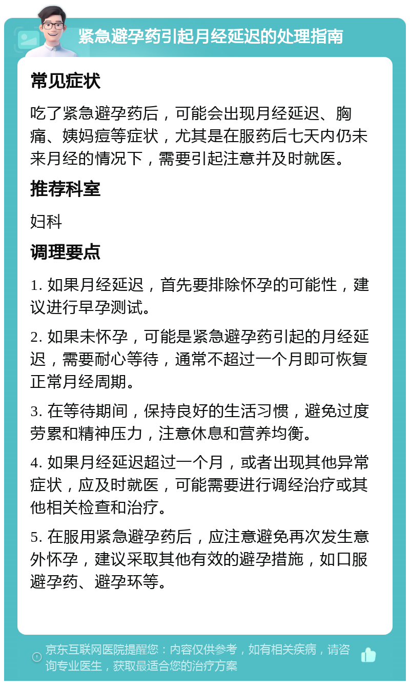 紧急避孕药引起月经延迟的处理指南 常见症状 吃了紧急避孕药后，可能会出现月经延迟、胸痛、姨妈痘等症状，尤其是在服药后七天内仍未来月经的情况下，需要引起注意并及时就医。 推荐科室 妇科 调理要点 1. 如果月经延迟，首先要排除怀孕的可能性，建议进行早孕测试。 2. 如果未怀孕，可能是紧急避孕药引起的月经延迟，需要耐心等待，通常不超过一个月即可恢复正常月经周期。 3. 在等待期间，保持良好的生活习惯，避免过度劳累和精神压力，注意休息和营养均衡。 4. 如果月经延迟超过一个月，或者出现其他异常症状，应及时就医，可能需要进行调经治疗或其他相关检查和治疗。 5. 在服用紧急避孕药后，应注意避免再次发生意外怀孕，建议采取其他有效的避孕措施，如口服避孕药、避孕环等。