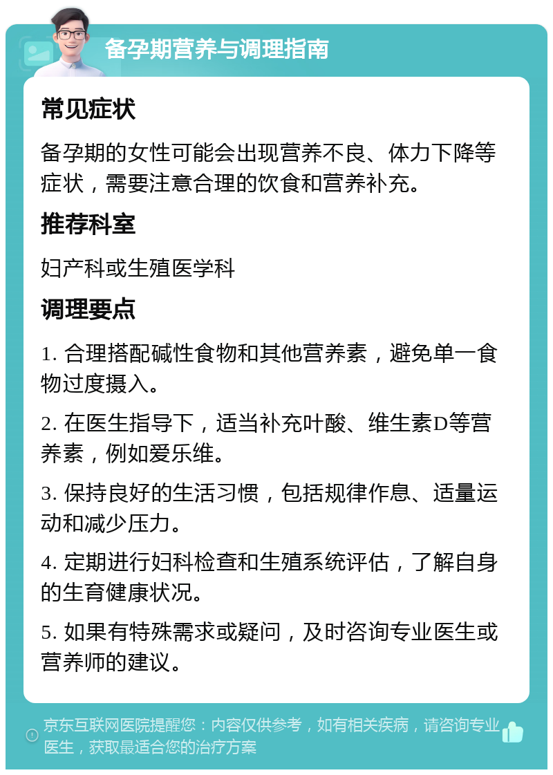 备孕期营养与调理指南 常见症状 备孕期的女性可能会出现营养不良、体力下降等症状，需要注意合理的饮食和营养补充。 推荐科室 妇产科或生殖医学科 调理要点 1. 合理搭配碱性食物和其他营养素，避免单一食物过度摄入。 2. 在医生指导下，适当补充叶酸、维生素D等营养素，例如爱乐维。 3. 保持良好的生活习惯，包括规律作息、适量运动和减少压力。 4. 定期进行妇科检查和生殖系统评估，了解自身的生育健康状况。 5. 如果有特殊需求或疑问，及时咨询专业医生或营养师的建议。