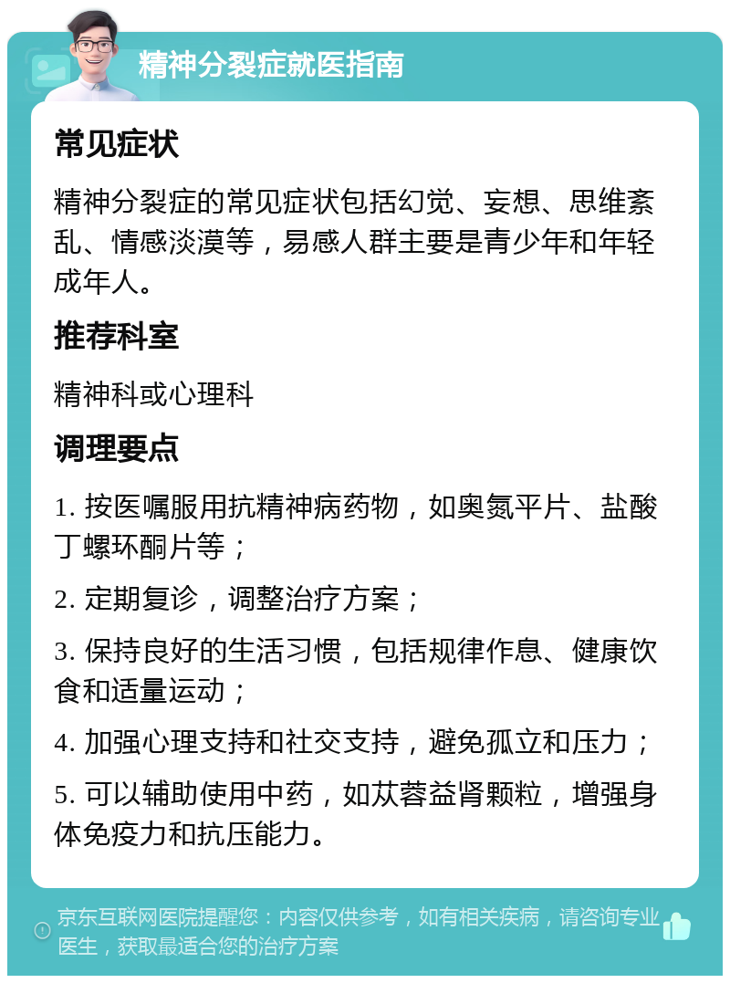 精神分裂症就医指南 常见症状 精神分裂症的常见症状包括幻觉、妄想、思维紊乱、情感淡漠等，易感人群主要是青少年和年轻成年人。 推荐科室 精神科或心理科 调理要点 1. 按医嘱服用抗精神病药物，如奥氮平片、盐酸丁螺环酮片等； 2. 定期复诊，调整治疗方案； 3. 保持良好的生活习惯，包括规律作息、健康饮食和适量运动； 4. 加强心理支持和社交支持，避免孤立和压力； 5. 可以辅助使用中药，如苁蓉益肾颗粒，增强身体免疫力和抗压能力。