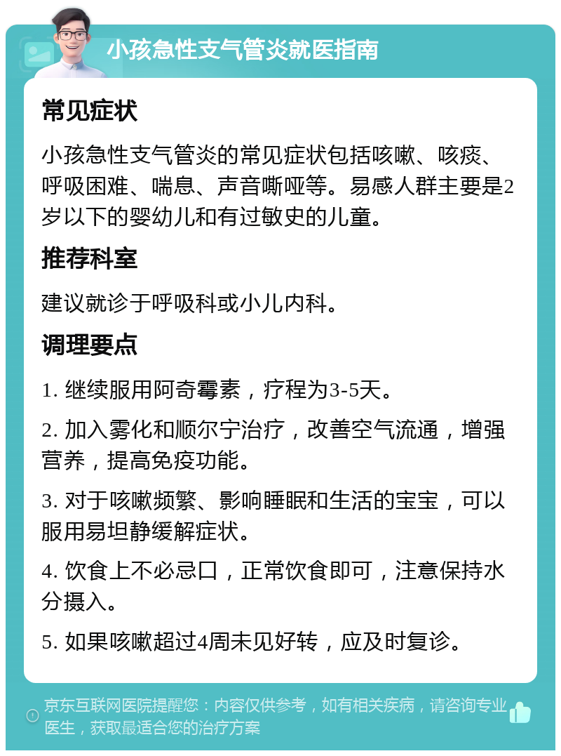 小孩急性支气管炎就医指南 常见症状 小孩急性支气管炎的常见症状包括咳嗽、咳痰、呼吸困难、喘息、声音嘶哑等。易感人群主要是2岁以下的婴幼儿和有过敏史的儿童。 推荐科室 建议就诊于呼吸科或小儿内科。 调理要点 1. 继续服用阿奇霉素，疗程为3-5天。 2. 加入雾化和顺尔宁治疗，改善空气流通，增强营养，提高免疫功能。 3. 对于咳嗽频繁、影响睡眠和生活的宝宝，可以服用易坦静缓解症状。 4. 饮食上不必忌口，正常饮食即可，注意保持水分摄入。 5. 如果咳嗽超过4周未见好转，应及时复诊。