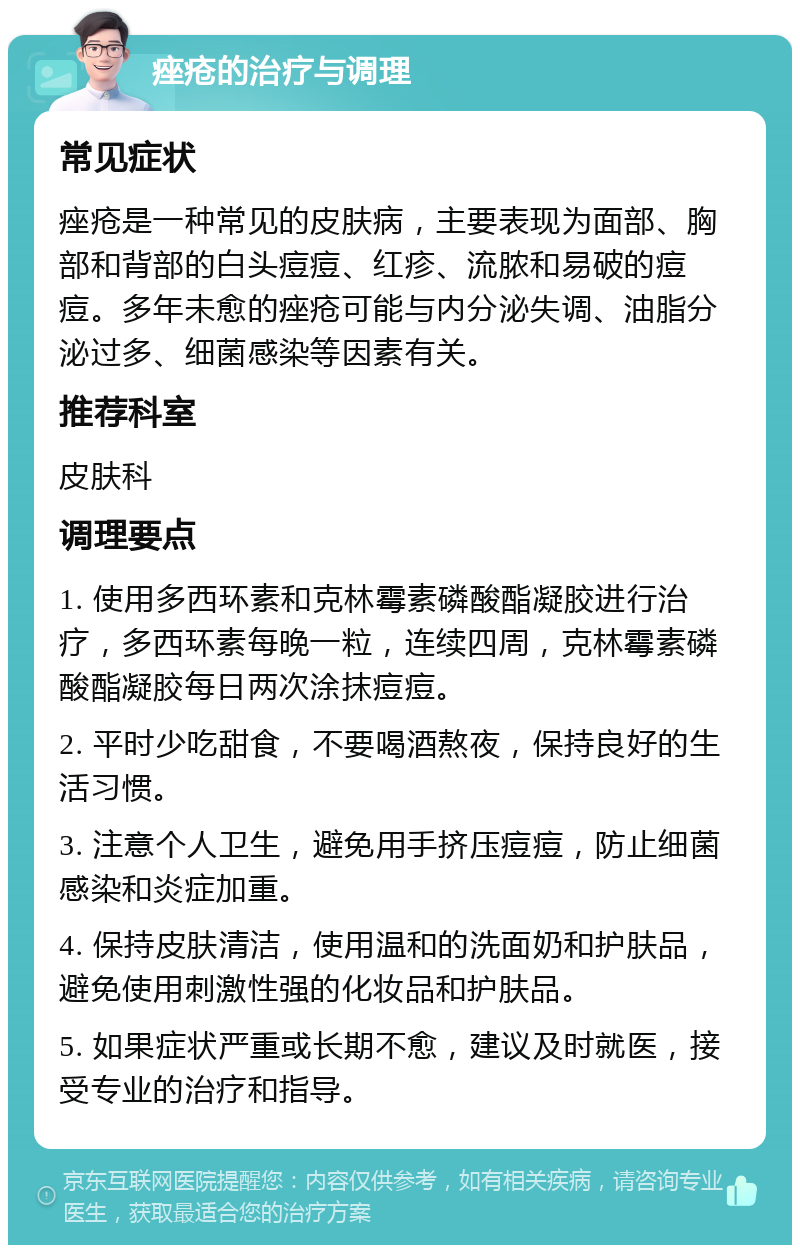 痤疮的治疗与调理 常见症状 痤疮是一种常见的皮肤病，主要表现为面部、胸部和背部的白头痘痘、红疹、流脓和易破的痘痘。多年未愈的痤疮可能与内分泌失调、油脂分泌过多、细菌感染等因素有关。 推荐科室 皮肤科 调理要点 1. 使用多西环素和克林霉素磷酸酯凝胶进行治疗，多西环素每晚一粒，连续四周，克林霉素磷酸酯凝胶每日两次涂抹痘痘。 2. 平时少吃甜食，不要喝酒熬夜，保持良好的生活习惯。 3. 注意个人卫生，避免用手挤压痘痘，防止细菌感染和炎症加重。 4. 保持皮肤清洁，使用温和的洗面奶和护肤品，避免使用刺激性强的化妆品和护肤品。 5. 如果症状严重或长期不愈，建议及时就医，接受专业的治疗和指导。