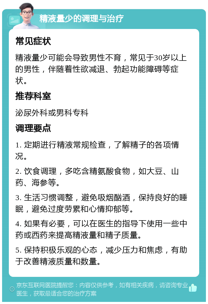 精液量少的调理与治疗 常见症状 精液量少可能会导致男性不育，常见于30岁以上的男性，伴随着性欲减退、勃起功能障碍等症状。 推荐科室 泌尿外科或男科专科 调理要点 1. 定期进行精液常规检查，了解精子的各项情况。 2. 饮食调理，多吃含精氨酸食物，如大豆、山药、海参等。 3. 生活习惯调整，避免吸烟酗酒，保持良好的睡眠，避免过度劳累和心情抑郁等。 4. 如果有必要，可以在医生的指导下使用一些中药或西药来提高精液量和精子质量。 5. 保持积极乐观的心态，减少压力和焦虑，有助于改善精液质量和数量。