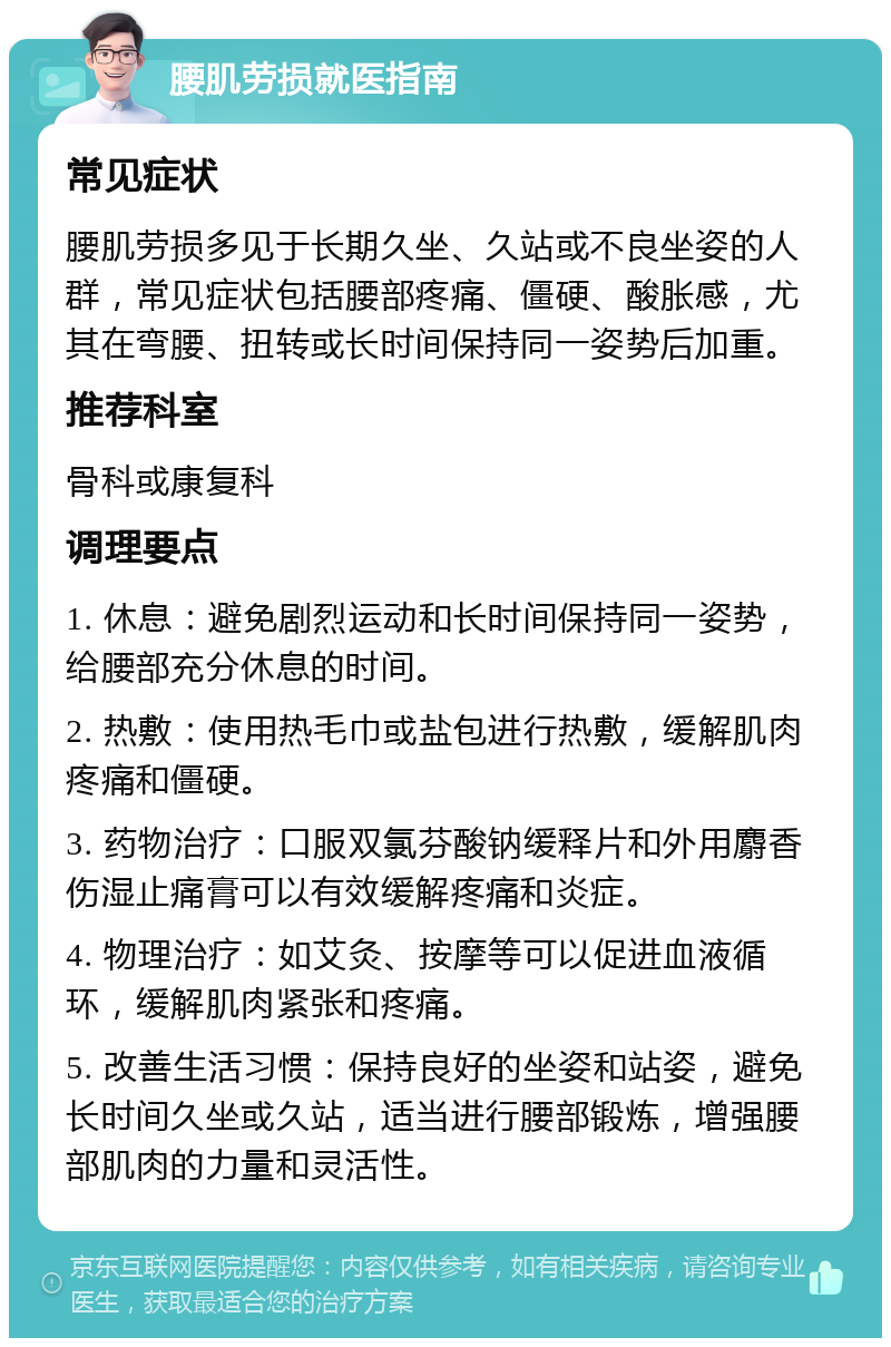 腰肌劳损就医指南 常见症状 腰肌劳损多见于长期久坐、久站或不良坐姿的人群，常见症状包括腰部疼痛、僵硬、酸胀感，尤其在弯腰、扭转或长时间保持同一姿势后加重。 推荐科室 骨科或康复科 调理要点 1. 休息：避免剧烈运动和长时间保持同一姿势，给腰部充分休息的时间。 2. 热敷：使用热毛巾或盐包进行热敷，缓解肌肉疼痛和僵硬。 3. 药物治疗：口服双氯芬酸钠缓释片和外用麝香伤湿止痛膏可以有效缓解疼痛和炎症。 4. 物理治疗：如艾灸、按摩等可以促进血液循环，缓解肌肉紧张和疼痛。 5. 改善生活习惯：保持良好的坐姿和站姿，避免长时间久坐或久站，适当进行腰部锻炼，增强腰部肌肉的力量和灵活性。