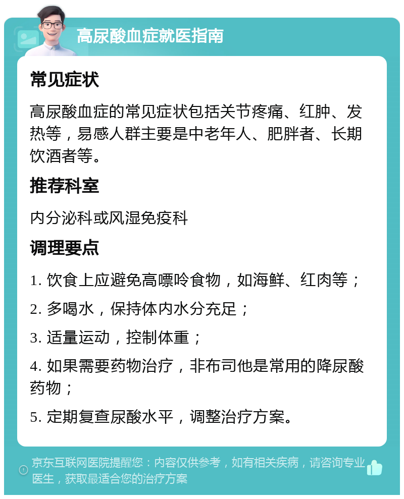 高尿酸血症就医指南 常见症状 高尿酸血症的常见症状包括关节疼痛、红肿、发热等，易感人群主要是中老年人、肥胖者、长期饮酒者等。 推荐科室 内分泌科或风湿免疫科 调理要点 1. 饮食上应避免高嘌呤食物，如海鲜、红肉等； 2. 多喝水，保持体内水分充足； 3. 适量运动，控制体重； 4. 如果需要药物治疗，非布司他是常用的降尿酸药物； 5. 定期复查尿酸水平，调整治疗方案。