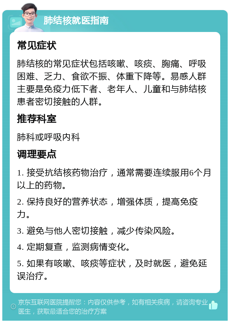 肺结核就医指南 常见症状 肺结核的常见症状包括咳嗽、咳痰、胸痛、呼吸困难、乏力、食欲不振、体重下降等。易感人群主要是免疫力低下者、老年人、儿童和与肺结核患者密切接触的人群。 推荐科室 肺科或呼吸内科 调理要点 1. 接受抗结核药物治疗，通常需要连续服用6个月以上的药物。 2. 保持良好的营养状态，增强体质，提高免疫力。 3. 避免与他人密切接触，减少传染风险。 4. 定期复查，监测病情变化。 5. 如果有咳嗽、咳痰等症状，及时就医，避免延误治疗。