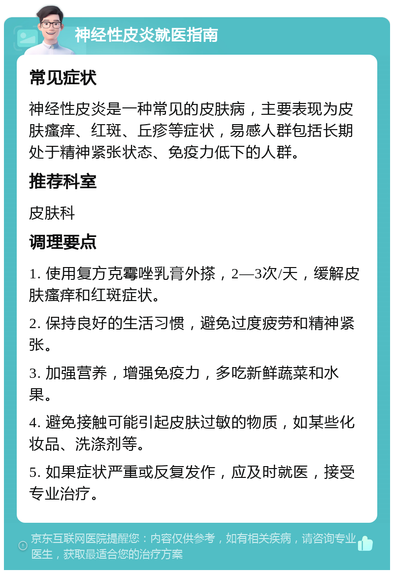 神经性皮炎就医指南 常见症状 神经性皮炎是一种常见的皮肤病，主要表现为皮肤瘙痒、红斑、丘疹等症状，易感人群包括长期处于精神紧张状态、免疫力低下的人群。 推荐科室 皮肤科 调理要点 1. 使用复方克霉唑乳膏外搽，2—3次/天，缓解皮肤瘙痒和红斑症状。 2. 保持良好的生活习惯，避免过度疲劳和精神紧张。 3. 加强营养，增强免疫力，多吃新鲜蔬菜和水果。 4. 避免接触可能引起皮肤过敏的物质，如某些化妆品、洗涤剂等。 5. 如果症状严重或反复发作，应及时就医，接受专业治疗。