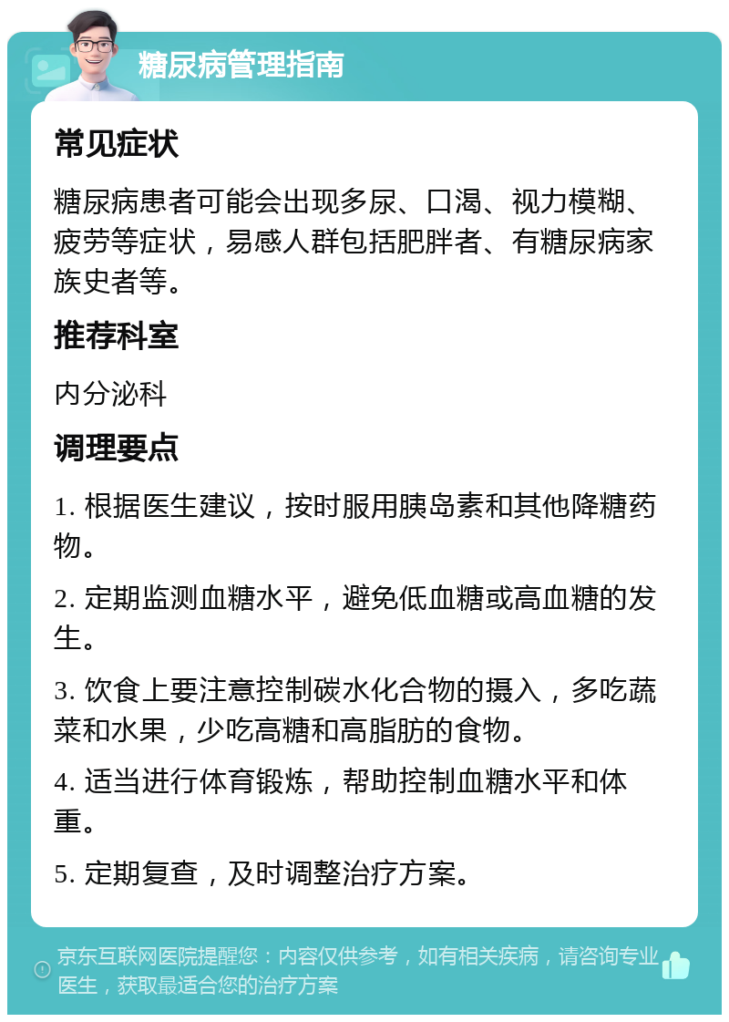 糖尿病管理指南 常见症状 糖尿病患者可能会出现多尿、口渴、视力模糊、疲劳等症状，易感人群包括肥胖者、有糖尿病家族史者等。 推荐科室 内分泌科 调理要点 1. 根据医生建议，按时服用胰岛素和其他降糖药物。 2. 定期监测血糖水平，避免低血糖或高血糖的发生。 3. 饮食上要注意控制碳水化合物的摄入，多吃蔬菜和水果，少吃高糖和高脂肪的食物。 4. 适当进行体育锻炼，帮助控制血糖水平和体重。 5. 定期复查，及时调整治疗方案。