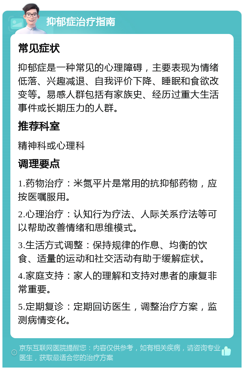 抑郁症治疗指南 常见症状 抑郁症是一种常见的心理障碍，主要表现为情绪低落、兴趣减退、自我评价下降、睡眠和食欲改变等。易感人群包括有家族史、经历过重大生活事件或长期压力的人群。 推荐科室 精神科或心理科 调理要点 1.药物治疗：米氮平片是常用的抗抑郁药物，应按医嘱服用。 2.心理治疗：认知行为疗法、人际关系疗法等可以帮助改善情绪和思维模式。 3.生活方式调整：保持规律的作息、均衡的饮食、适量的运动和社交活动有助于缓解症状。 4.家庭支持：家人的理解和支持对患者的康复非常重要。 5.定期复诊：定期回访医生，调整治疗方案，监测病情变化。