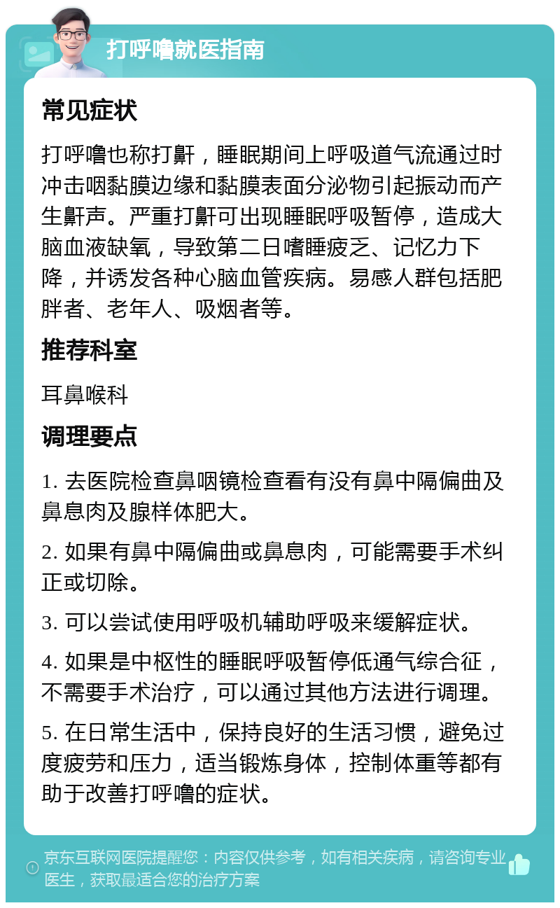 打呼噜就医指南 常见症状 打呼噜也称打鼾，睡眠期间上呼吸道气流通过时冲击咽黏膜边缘和黏膜表面分泌物引起振动而产生鼾声。严重打鼾可出现睡眠呼吸暂停，造成大脑血液缺氧，导致第二日嗜睡疲乏、记忆力下降，并诱发各种心脑血管疾病。易感人群包括肥胖者、老年人、吸烟者等。 推荐科室 耳鼻喉科 调理要点 1. 去医院检查鼻咽镜检查看有没有鼻中隔偏曲及鼻息肉及腺样体肥大。 2. 如果有鼻中隔偏曲或鼻息肉，可能需要手术纠正或切除。 3. 可以尝试使用呼吸机辅助呼吸来缓解症状。 4. 如果是中枢性的睡眠呼吸暂停低通气综合征，不需要手术治疗，可以通过其他方法进行调理。 5. 在日常生活中，保持良好的生活习惯，避免过度疲劳和压力，适当锻炼身体，控制体重等都有助于改善打呼噜的症状。