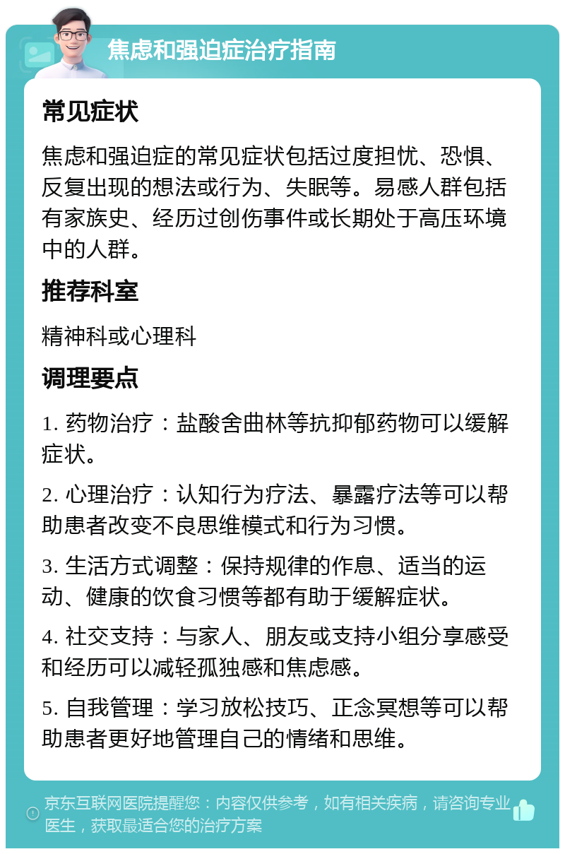 焦虑和强迫症治疗指南 常见症状 焦虑和强迫症的常见症状包括过度担忧、恐惧、反复出现的想法或行为、失眠等。易感人群包括有家族史、经历过创伤事件或长期处于高压环境中的人群。 推荐科室 精神科或心理科 调理要点 1. 药物治疗：盐酸舍曲林等抗抑郁药物可以缓解症状。 2. 心理治疗：认知行为疗法、暴露疗法等可以帮助患者改变不良思维模式和行为习惯。 3. 生活方式调整：保持规律的作息、适当的运动、健康的饮食习惯等都有助于缓解症状。 4. 社交支持：与家人、朋友或支持小组分享感受和经历可以减轻孤独感和焦虑感。 5. 自我管理：学习放松技巧、正念冥想等可以帮助患者更好地管理自己的情绪和思维。