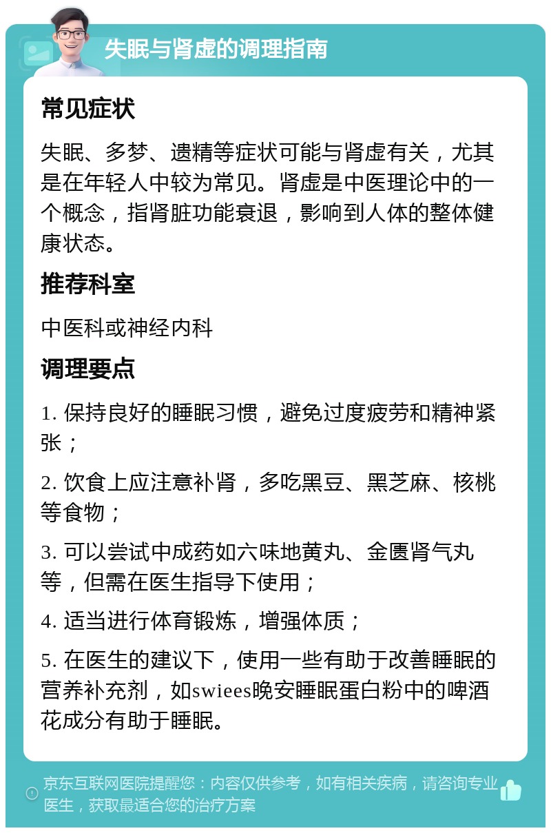 失眠与肾虚的调理指南 常见症状 失眠、多梦、遗精等症状可能与肾虚有关，尤其是在年轻人中较为常见。肾虚是中医理论中的一个概念，指肾脏功能衰退，影响到人体的整体健康状态。 推荐科室 中医科或神经内科 调理要点 1. 保持良好的睡眠习惯，避免过度疲劳和精神紧张； 2. 饮食上应注意补肾，多吃黑豆、黑芝麻、核桃等食物； 3. 可以尝试中成药如六味地黄丸、金匮肾气丸等，但需在医生指导下使用； 4. 适当进行体育锻炼，增强体质； 5. 在医生的建议下，使用一些有助于改善睡眠的营养补充剂，如swiees晚安睡眠蛋白粉中的啤酒花成分有助于睡眠。