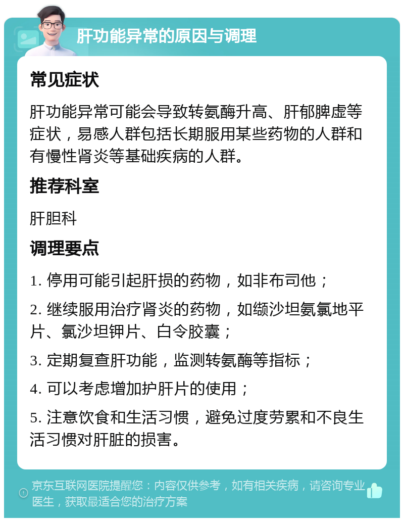 肝功能异常的原因与调理 常见症状 肝功能异常可能会导致转氨酶升高、肝郁脾虚等症状，易感人群包括长期服用某些药物的人群和有慢性肾炎等基础疾病的人群。 推荐科室 肝胆科 调理要点 1. 停用可能引起肝损的药物，如非布司他； 2. 继续服用治疗肾炎的药物，如缬沙坦氨氯地平片、氯沙坦钾片、白令胶囊； 3. 定期复查肝功能，监测转氨酶等指标； 4. 可以考虑增加护肝片的使用； 5. 注意饮食和生活习惯，避免过度劳累和不良生活习惯对肝脏的损害。