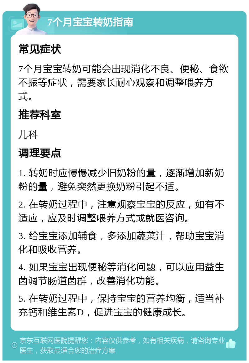 7个月宝宝转奶指南 常见症状 7个月宝宝转奶可能会出现消化不良、便秘、食欲不振等症状，需要家长耐心观察和调整喂养方式。 推荐科室 儿科 调理要点 1. 转奶时应慢慢减少旧奶粉的量，逐渐增加新奶粉的量，避免突然更换奶粉引起不适。 2. 在转奶过程中，注意观察宝宝的反应，如有不适应，应及时调整喂养方式或就医咨询。 3. 给宝宝添加辅食，多添加蔬菜汁，帮助宝宝消化和吸收营养。 4. 如果宝宝出现便秘等消化问题，可以应用益生菌调节肠道菌群，改善消化功能。 5. 在转奶过程中，保持宝宝的营养均衡，适当补充钙和维生素D，促进宝宝的健康成长。