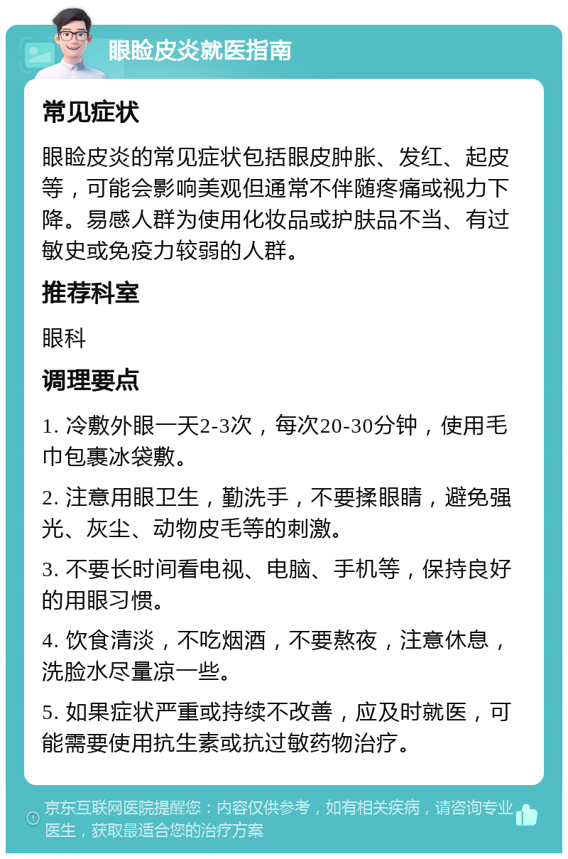 眼睑皮炎就医指南 常见症状 眼睑皮炎的常见症状包括眼皮肿胀、发红、起皮等，可能会影响美观但通常不伴随疼痛或视力下降。易感人群为使用化妆品或护肤品不当、有过敏史或免疫力较弱的人群。 推荐科室 眼科 调理要点 1. 冷敷外眼一天2-3次，每次20-30分钟，使用毛巾包裹冰袋敷。 2. 注意用眼卫生，勤洗手，不要揉眼睛，避免强光、灰尘、动物皮毛等的刺激。 3. 不要长时间看电视、电脑、手机等，保持良好的用眼习惯。 4. 饮食清淡，不吃烟酒，不要熬夜，注意休息，洗脸水尽量凉一些。 5. 如果症状严重或持续不改善，应及时就医，可能需要使用抗生素或抗过敏药物治疗。