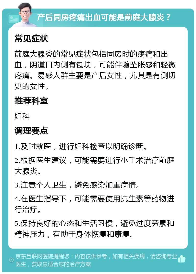 产后同房疼痛出血可能是前庭大腺炎？ 常见症状 前庭大腺炎的常见症状包括同房时的疼痛和出血，阴道口内侧有包块，可能伴随坠胀感和轻微疼痛。易感人群主要是产后女性，尤其是有侧切史的女性。 推荐科室 妇科 调理要点 1.及时就医，进行妇科检查以明确诊断。 2.根据医生建议，可能需要进行小手术治疗前庭大腺炎。 3.注意个人卫生，避免感染加重病情。 4.在医生指导下，可能需要使用抗生素等药物进行治疗。 5.保持良好的心态和生活习惯，避免过度劳累和精神压力，有助于身体恢复和康复。