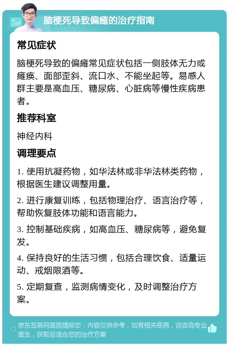 脑梗死导致偏瘫的治疗指南 常见症状 脑梗死导致的偏瘫常见症状包括一侧肢体无力或瘫痪、面部歪斜、流口水、不能坐起等。易感人群主要是高血压、糖尿病、心脏病等慢性疾病患者。 推荐科室 神经内科 调理要点 1. 使用抗凝药物，如华法林或非华法林类药物，根据医生建议调整用量。 2. 进行康复训练，包括物理治疗、语言治疗等，帮助恢复肢体功能和语言能力。 3. 控制基础疾病，如高血压、糖尿病等，避免复发。 4. 保持良好的生活习惯，包括合理饮食、适量运动、戒烟限酒等。 5. 定期复查，监测病情变化，及时调整治疗方案。