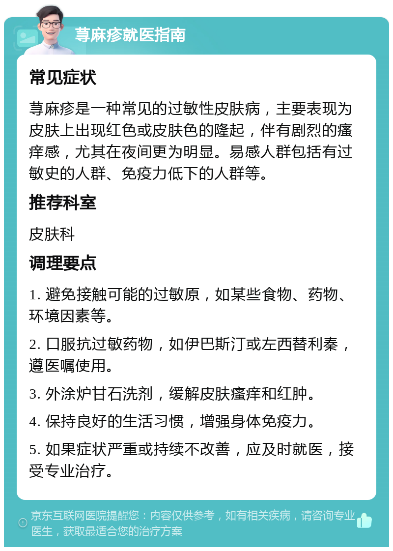 荨麻疹就医指南 常见症状 荨麻疹是一种常见的过敏性皮肤病，主要表现为皮肤上出现红色或皮肤色的隆起，伴有剧烈的瘙痒感，尤其在夜间更为明显。易感人群包括有过敏史的人群、免疫力低下的人群等。 推荐科室 皮肤科 调理要点 1. 避免接触可能的过敏原，如某些食物、药物、环境因素等。 2. 口服抗过敏药物，如伊巴斯汀或左西替利秦，遵医嘱使用。 3. 外涂炉甘石洗剂，缓解皮肤瘙痒和红肿。 4. 保持良好的生活习惯，增强身体免疫力。 5. 如果症状严重或持续不改善，应及时就医，接受专业治疗。