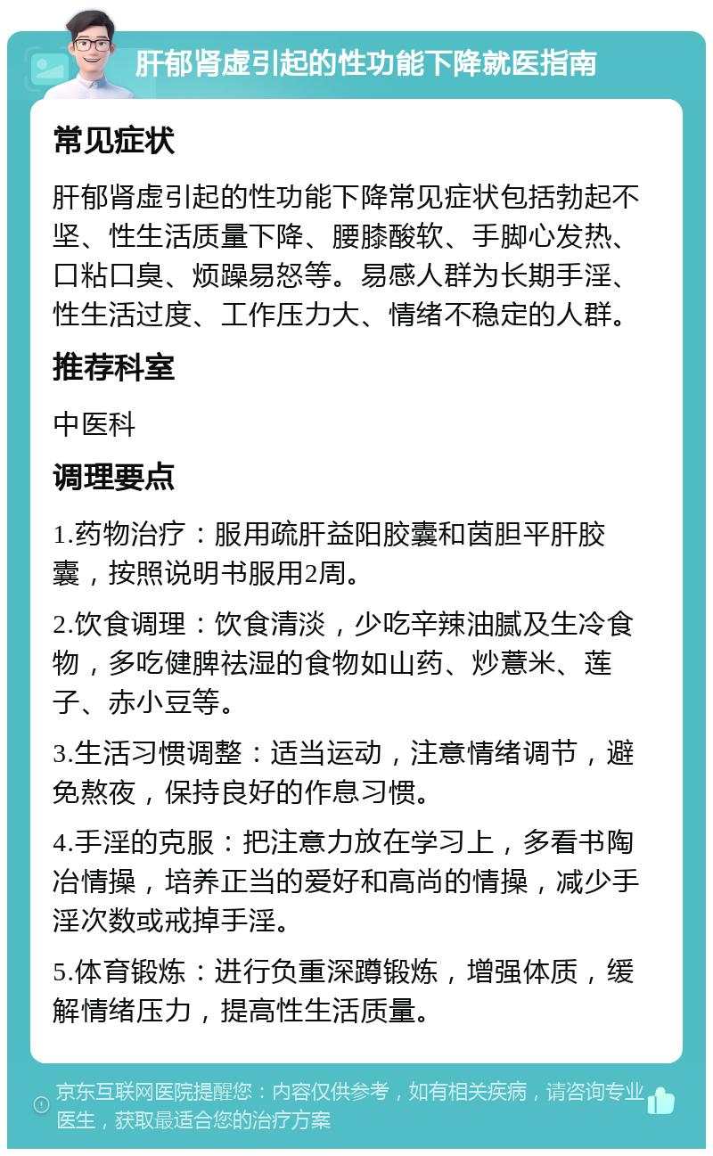 肝郁肾虚引起的性功能下降就医指南 常见症状 肝郁肾虚引起的性功能下降常见症状包括勃起不坚、性生活质量下降、腰膝酸软、手脚心发热、口粘口臭、烦躁易怒等。易感人群为长期手淫、性生活过度、工作压力大、情绪不稳定的人群。 推荐科室 中医科 调理要点 1.药物治疗：服用疏肝益阳胶囊和茵胆平肝胶囊，按照说明书服用2周。 2.饮食调理：饮食清淡，少吃辛辣油腻及生冷食物，多吃健脾祛湿的食物如山药、炒薏米、莲子、赤小豆等。 3.生活习惯调整：适当运动，注意情绪调节，避免熬夜，保持良好的作息习惯。 4.手淫的克服：把注意力放在学习上，多看书陶冶情操，培养正当的爱好和高尚的情操，减少手淫次数或戒掉手淫。 5.体育锻炼：进行负重深蹲锻炼，增强体质，缓解情绪压力，提高性生活质量。