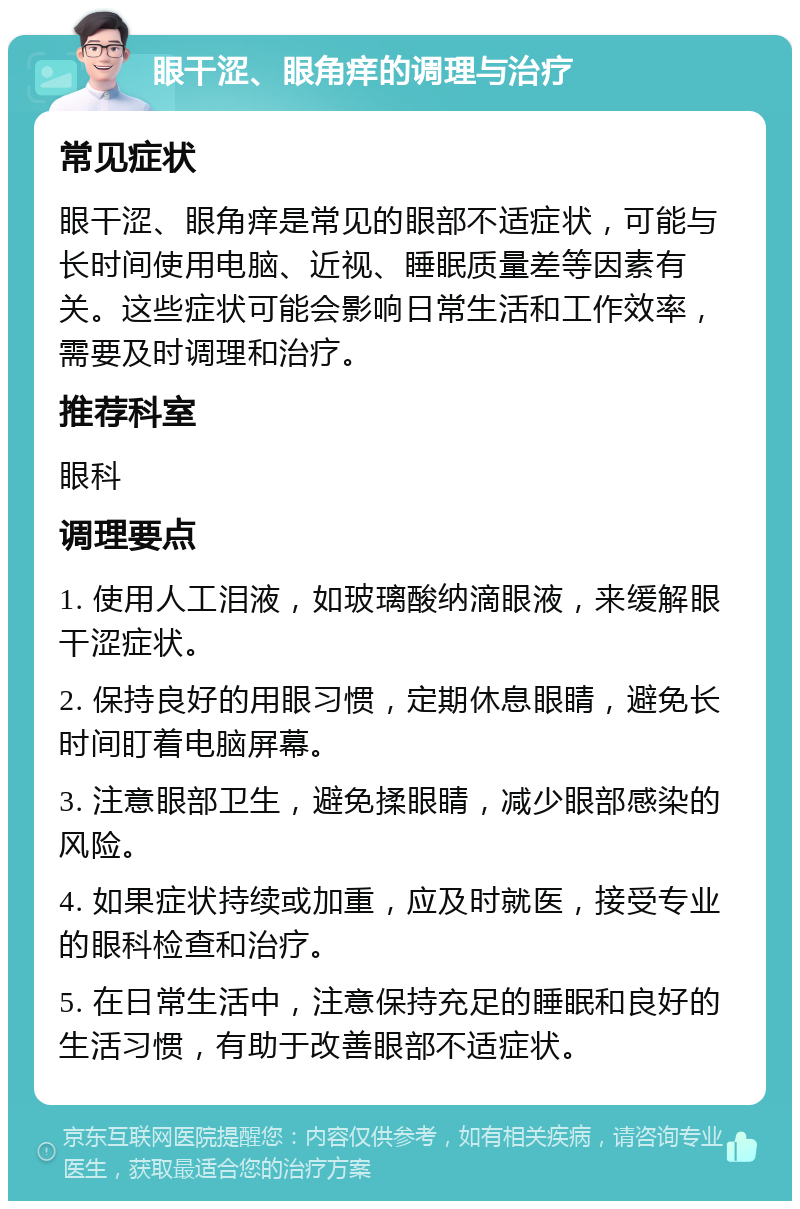 眼干涩、眼角痒的调理与治疗 常见症状 眼干涩、眼角痒是常见的眼部不适症状，可能与长时间使用电脑、近视、睡眠质量差等因素有关。这些症状可能会影响日常生活和工作效率，需要及时调理和治疗。 推荐科室 眼科 调理要点 1. 使用人工泪液，如玻璃酸纳滴眼液，来缓解眼干涩症状。 2. 保持良好的用眼习惯，定期休息眼睛，避免长时间盯着电脑屏幕。 3. 注意眼部卫生，避免揉眼睛，减少眼部感染的风险。 4. 如果症状持续或加重，应及时就医，接受专业的眼科检查和治疗。 5. 在日常生活中，注意保持充足的睡眠和良好的生活习惯，有助于改善眼部不适症状。