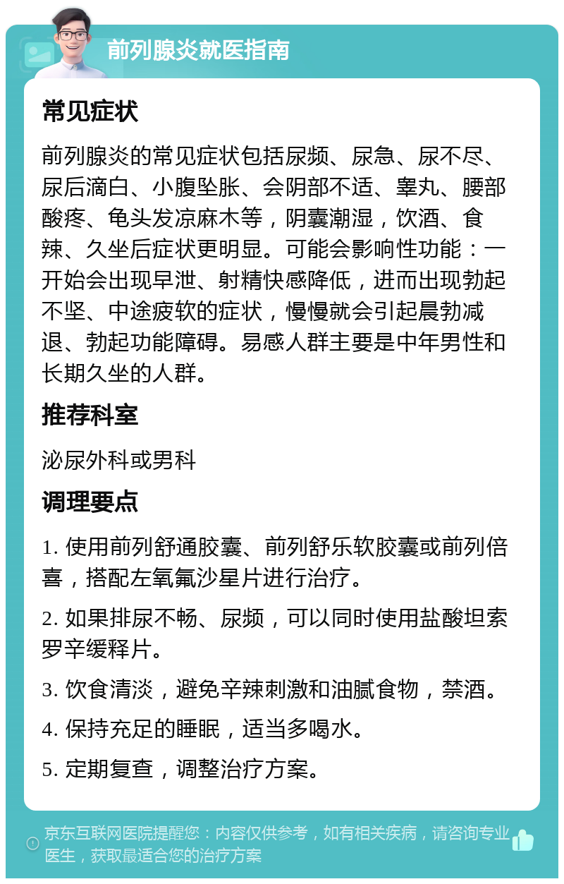 前列腺炎就医指南 常见症状 前列腺炎的常见症状包括尿频、尿急、尿不尽、尿后滴白、小腹坠胀、会阴部不适、睾丸、腰部酸疼、龟头发凉麻木等，阴囊潮湿，饮酒、食辣、久坐后症状更明显。可能会影响性功能：一开始会出现早泄、射精快感降低，进而出现勃起不坚、中途疲软的症状，慢慢就会引起晨勃减退、勃起功能障碍。易感人群主要是中年男性和长期久坐的人群。 推荐科室 泌尿外科或男科 调理要点 1. 使用前列舒通胶囊、前列舒乐软胶囊或前列倍喜，搭配左氧氟沙星片进行治疗。 2. 如果排尿不畅、尿频，可以同时使用盐酸坦索罗辛缓释片。 3. 饮食清淡，避免辛辣刺激和油腻食物，禁酒。 4. 保持充足的睡眠，适当多喝水。 5. 定期复查，调整治疗方案。